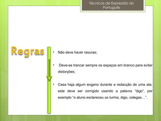 Técnicas de Expressão do
                             Português




•   Não deve haver rasuras;


•   Deve-se trancar sempre os espaços em branco para evitar
    distorções;


•   Casa haja algum engano durante a redacção de uma ata,
    este deve ser corrigido usando a palavra “digo”, por
    exemplo “o aluno esclareceu os turma, digo, colegas…”.
 