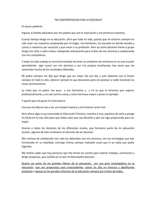 “MI CONFRONTACION CON LA DOCENCIA”
En pocas palabras:
Ingrese al ámbito educativo por mis padres que son la inspiración y mis primeros maestros.
Cuanto tiempo tengo en la educación, diría que toda mi vida, puesto que mi entorno siempre ha
sido estar con maestros empezando por mi hogar, mis familiares, las escuelas en donde estudie y
conocí a maestros por vocación y que aman a su profesión. Pero yo como docente frente a grupo
tengo tres años y siete meses, trabajando arduamente para el bien de mis alumnos y colaborando
con mis compañeros.
Y todos los días trabajo en armonía tratando de tener un ambiente de confianza en mi aula escolar
aprendiendo algo nuevo con mis alumnos y con mis propias enseñanzas, hay veces que me
sorprendo mucho de los resultados obtenidos.
Mi padre siempre me dijo que tengo que ser mejor día con día, y salir adelante con la frente
siempre en todo lo alto, obtener siempre lo que deseamos pero sin pisotear a nadie haciendo las
cosas correctamente.
La meta que mi padre nos puso a mis hermanos y a mi es que lo tenemos que superar
profesionalmente, y en ese camino estoy y como hermana mayor a poner el ejemplo.
Y aparte que me gusta mi Licenciatura.
Una vez me dijeron vas a ser una simple maestra y me hicieron sentir mal.
Pero ahora digo si soy Licenciada en Educación Primaria, maestra y muy orgullosa de serlo y pongo
mi título en lo más alto para que todos vean que soy docente y que me sigo preparando para ser
mejor.
Gracias a todos los docentes de los diferentes niveles, que formaron parte de mi educación
escolar, algunos de ellos motivaron mi decisión de ser docente.
Mis motivos de satisfacción han sido los obtenidos con mis alumnos, con las estrategias que han
funcionado en su totalidad, conmigo misma, porque realizado cosas que ni yo sabía que podía
lograrlas.
Me motiva saber que hay personas que me toman en cuenta para realizar trabajos, comisiones y
dirigir proyectos, que confían en mí por mi desempeño docente.
Quiero ser parte de los grandes líderes de la educación, ser una gran investigadora en la
educación, que mis propuestas sean trascendentes, poner en alto mi honrosa y dignificante
profesión y apoyar en las grandes reformas de la educación siempre por el bien de todos.
 