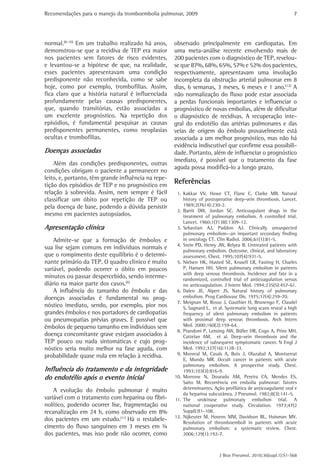 Recomendações para o manejo da tromboembolia pulmonar, 2009 
7 
observado principalmente em cardiopatas. Em 
uma meta-análise recente envolvendo mais de 
200 pacientes com o diagnóstico de TEP, revelou-se 
que 87%, 68%, 65%, 57% e 52% dos pacientes, 
respectivamente, apresentavam uma involução 
incompleta da obstrução arterial pulmonar em 8 
dias, 6 semanas, 3 meses, 6 meses e 1 ano.(12) A 
não normalização do fluxo pode estar associada 
a perdas funcionais importantes e influenciar o 
prognóstico de novas embolias, além de dificultar 
o diagnóstico de recidivas. A recuperação inte-gral 
do endotélio das artérias pulmonares e das 
veias de origem do êmbolo provavelmente está 
associada a um melhor prognóstico, mas não há 
evidência indiscutível que confirme essa possibili-dade. 
Portanto, além de influenciar o prognóstico 
imediato, é possível que o tratamento da fase 
aguda possa modificá-lo a longo prazo. 
Referências 
1. Kakkar VV, Howe CT, Flanc C, Clarke MB. Natural 
history of postoperative deep-vein thrombosis. Lancet. 
1969;2(7614):230-2. 
2. Barrit DW, Jordan SC. Anticoagulant drugs in the 
treatment of pulmonary embolism. A controlled trial. 
Lancet. 1960;1(7138):1309-12. 
3. Sebastian AJ, Paddon AJ. Clinically unsuspected 
pulmonary embolism--an important secondary finding 
in oncology CT. Clin Radiol. 2006;61(1):81-5. 
4. Stein PD, Henry JW, Relyea B. Untreated patients with 
pulmonary embolism. Outcome, clinical, and laboratory 
assessment. Chest. 1995;107(4):931-5. 
5. Nielsen HK, Husted SE, Krusell LR, Fasting H, Charles 
P, Hansen HH. Silent pulmonary embolism in patients 
with deep venous thrombosis. Incidence and fate in a 
randomized, controlled trial of anticoagulation versus 
no anticoagulation. J Intern Med. 1994;235(5):457-61. 
6. Dalen JE, Alpert JS. Natural history of pulmonary 
embolism. Prog Cardiovasc Dis. 1975;17(4):259-70. 
7. Meignan M, Rosso J, Gauthier H, Brunengo F, Claudel 
S, Sagnard L, et al. Systematic lung scans reveal a high 
frequency of silent pulmonary embolism in patients 
with proximal deep venous thrombosis. Arch Intern 
Med. 2000;160(2):159-64. 
8. Prandoni P, Lensing AW, Büller HR, Cogo A, Prins MH, 
Cattelan AM, et al. Deep-vein thrombosis and the 
incidence of subsequent symptomatic cancer. N Engl J 
Med. 1992;327(16):1128-33. 
9. Monreal M, Casals A, Boix J, Olazabal A, Montserrat 
E, Mundo MR. Occult cancer in patients with acute 
pulmonary embolism. A prospective study. Chest. 
1993;103(3):816-9. 
10. Morrone N, Dourado AM, Pereira CA, Mendes ES, 
Saito M. Recorrência em embolia pulmonar: fatores 
determinantes. Ação profilática de anticoagulante oral e 
da heparina subcutânea. J Pneumol. 1982;8(3):141-5. 
11. The urokinase pulmonary embolism trial. A 
national cooperative study. Circulation. 1973;47(2 
Suppl):II1-108. 
12. Nijkeuter M, Hovens MM, Davidson BL, Huisman MV. 
Resolution of thromboemboli in patients with acute 
pulmonary embolism: a systematic review. Chest. 
2006;129(1):192-7. 
J Bras Pneumol. 2010;36(supl.1):S1-S68 
normal.(8-10) Em um trabalho realizado há anos, 
demonstrou-se que a recidiva de TEP era maior 
nos pacientes sem fatores de risco evidentes, 
e levantou-se a hipótese de que, na realidade, 
esses pacientes apresentavam uma condição 
predisponente não reconhecida, como se sabe 
hoje, como por exemplo, trombofilias. Assim, 
fica claro que a história natural é influenciada 
profundamente pelas causas predisponentes, 
que, quando transitórias, estão associadas a 
um excelente prognóstico. Na repetição dos 
episódios, é fundamental pesquisar as causas 
predisponentes permanentes, como neoplasias 
ocultas e trombofilias. 
Doenças associadas 
Além das condições predisponentes, outras 
condições obrigam o paciente a permanecer no 
leito, e, portanto, têm grande influência na repe-tição 
dos episódios de TEP e no prognóstico em 
relação à sobrevida. Assim, nem sempre é fácil 
classificar um óbito por repetição de TEP ou 
pela doença de base, podendo a dúvida persistir 
mesmo em pacientes autopsiados. 
Apresentação clínica 
Admite-se que a formação de êmbolos e 
sua lise sejam comuns em indivíduos normais e 
que o rompimento deste equilíbrio é o determi-nante 
primário da TEP. O quadro clínico é muito 
variável, podendo ocorrer o óbito em poucos 
minutos ou passar despercebido, sendo interme-diário 
na maior parte dos casos.(6) 
A influência do tamanho do êmbolo e das 
doenças associadas é fundamental no prog-nóstico 
imediato, sendo, por exemplo, pior nos 
grandes êmbolos e nos portadores de cardiopatias 
ou pneumopatias prévias graves. É possível que 
êmbolos de pequeno tamanho em indivíduos sem 
doença concomitante grave estejam associados à 
TEP pouco ou nada sintomáticas e cujo prog-nóstico 
seria muito melhor na fase aguda, com 
probabilidade quase nula em relação à recidiva. 
Influência do tratamento e da integridade 
do endotélio após o evento inicial 
A evolução do êmbolo pulmonar é muito 
variável com o tratamento com heparina ou fibri-nolítico, 
podendo ocorrer lise, fragmentação ou 
recanalização em 24 h, como observado em 8% 
dos pacientes em um estudo.(11) Há o restabele-cimento 
do fluxo sanguíneo em 3 meses em ¾ 
dos pacientes, mas isso pode não ocorrer, como 
 
