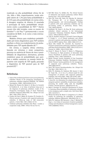14 Terra-Filho M, Menna-Barreto SS e Colaboradores 
J Bras Pneumol. 2010;36(supl.1):S1-S68 
5. Bell WR, Simon TL, DeMets DL. The clinical features 
of submassive and massive pulmonary emboli. Obstet 
Gynecol Surv. 1977;32(7):598-600. 
6. Stein PD, Terrin ML, Hales CA, Palevsky HI, Saltzman 
HA, Thompson BT, et al. Clinical, laboratory, 
roentgenographic, and electrocardiographic findings 
in patients with acute pulmonary embolism and no 
pre-existing cardiac or pulmonary disease. Chest. 
1991;100(3):598-603. 
7. Goldhaber SZ, Visani L, De Rosa M. Acute pulmonary 
embolism: clinical outcomes in the International 
Cooperative Pulmonary Embolism Registry (ICOPER). 
Lancet. 1999;353(9162):1386-9. 
8. Lobo JL, Zorrilla V, Aizpuru F, Uresandi F, Garcia-Bragado 
F, Conget F, et al. Clinical syndromes and clinical 
outcome in patients with pulmonary embolism: findings 
from the RIETE registry. Chest. 2006;130(6):1817-22. 
9. Moser KM, Fedullo PF, LitteJohn JK, Crawford R. 
Frequent asymptomatic pulmonary embolism in patients 
with deep venous thrombosis. JAMA. 1994;271(3):223-5. 
Erratum in: JAMA. 1994;271(24):1908. 
10. Girard P, Musset D, Parent F, Maitre S, Phlippoteau 
C, Simonneau G. High prevalence of detectable deep 
venous thrombosis in patients with acute pulmonary 
embolism. Chest. 1999;116(4):903-8. 
11. British Thoracic Society Standards of Care Committee 
Pulmonary Embolism Guideline Development Group. 
British Thoracic Society guidelines for the management 
of suspected acute pulmonary embolism. Thorax. 
2003;58(6):470-83. 
12. Hyers TM. Venous thromboembolism. Am J Respir Crit 
Care Med. 1999;159(1):1-14. 
13. Wells PS, Ginsberg JS, Anderson DR, Kearon C, Gent 
M, Turpie AG, et al. Use of a clinical model for safe 
management of patients with suspected pulmonary 
embolism. Ann Intern Med. 1998;129(12):997-1005. 
14. Wells PS, Anderson DR, Rodger M, Ginsberg JS, Kearon 
C, Gent M, et al. Derivation of a simple clinical model to 
categorize patients’ probability of pulmonary embolism: 
increasing the models utility with the SimpliRED 
D-dimer. Thromb Haemost. 2000;83(3):416-20. 
15. Wicki J, Perneger TV, Junod AF, Bounameaux H, Perrier 
A. Assessing clinical probability of pulmonary embolism 
in the emergency ward: a simple score. Arch Intern Med. 
2001;161(1):92-7. 
16. Miniati M, Bottai M, Monti S. Comparison of 3 clinical 
models for predicting the probability of pulmonary 
embolism. Medicine (Baltimore). 2005;84(2):107-14. 
17. Wells PS, Anderson DR, Bormanis J, Guy F, Mitchell M, 
Gray L, et al. Value of assessment of pretest probability 
of deep-vein thrombosis in clinical management. Lancet. 
1997;350(9094):1795-8. 
moderada ou alta probabilidade clínica foi de 
3%, 28% e 78%, respectivamente, tendo atin-gido 
valores de 1,3% para baixa probabilidade e 
de 91% para alta probabilidade em outras séries. 
A dosagem negativa de dímeros D associada 
à pontuação de baixa probabilidade virtual-mente 
exclui a possibilidade de TEP.(11) Outros 
escores têm sido testados, como os escores de 
Genebra(15) e de Pisa,(16) permanecendo o escore 
canadense de Wells et al. como o mais extensa-mente 
usado. 
Modelos clínicos para estabelecer probabili-dades 
pré-testes diagnósticos para TVP também 
auxiliam o clínico no estabelecimento de proba-bilidades 
para TEP aguda (Quadro 8).(17) 
Em síntese, a suspeita clínica criteriosa, 
baseada em sintomas e sinais compatíveis, 
presença ou ausência de fatores de risco e possi-bilidades 
de diagnósticos alternativos, permite 
estabelecer graus de probabilidades que auxi-liam 
o médico assistente no manejo inicial do 
paciente com suspeita de TEP aguda, passando 
o diagnóstico de TEP possível para de TEP 
provável.(C)(11) 
Referências 
1. Value of the ventilation/perfusion scan in acute pulmonary 
embolism. Results of the prospective investigation of 
pulmonary embolism diagnosis (PIOPED). The PIOPED 
Investigators. JAMA. 1990;263(20):2753-9. 
2. Miniati M, Pistolesi M, Marini C, Di Ricco G, Formichi 
B, Prediletto R, et al. Value of perfusion lung scan in 
the diagnosis of pulmonary embolism: results of the 
Prospective Investigative Study of Acute Pulmonary 
Embolism Diagnosis (PISA-PED). Am J Respir Crit Care 
Med. 1996;154(5):1387-93. 
3. Poulsen SH, Noer I, Møller JE, Knudsen TE, Frandsen JL. 
Clinical outcome of patients with suspected pulmonary 
embolism. A follow-up study of 588 consecutive 
patients. J Intern Med. 2001;250(2):137-43. 
4. Urokinase pulmonary embolism trial. Phase 1 results: a 
cooperative study. JAMA. 1970;214(12):2163-72. 
 