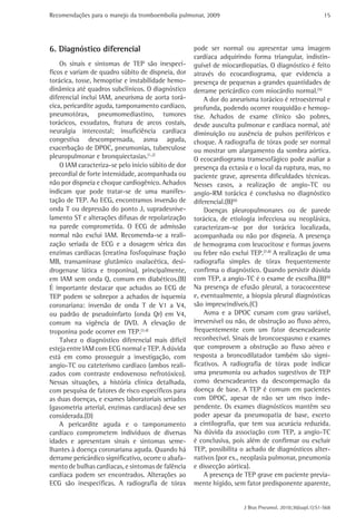 Recomendações para o manejo da tromboembolia pulmonar, 2009 
15 
pode ser normal ou apresentar uma imagem 
cardíaca adquirindo forma triangular, indistin-guível 
de miocardiopatias. O diagnóstico é feito 
através do ecocardiograma, que evidencia a 
presença de pequenas a grandes quantidades de 
derrame pericárdico com miocárdio normal.(5) 
A dor do aneurisma torácico é retroesternal e 
profunda, podendo ocorrer rouquidão e hemop-tise. 
Achados de exame clínico são pobres, 
desde ausculta pulmonar e cardíaca normal, até 
diminuição ou ausência de pulsos periféricos e 
choque. A radiografia de tórax pode ser normal 
ou mostrar um alargamento da sombra aórtica. 
O ecocardiograma transesofágico pode avaliar a 
presença da ectasia e o local da ruptura, mas, no 
paciente grave, apresenta dificuldades técnicas. 
Nesses casos, a realização de angio-TC ou 
angio-RM torácica é conclusiva no diagnóstico 
diferencial.(B)(6) 
Doenças pleuropulmonares ou de parede 
torácica, de etiologia infecciosa ou neoplásica, 
caracterizam-se por dor torácica localizada, 
acompanhada ou não por dispneia. A presença 
de hemograma com leucocitose e formas jovens 
ou febre não exclui TEP.(7,8) A realização de uma 
radiografia simples de tórax frequentemente 
confirma o diagnóstico. Quando persistir dúvida 
com TEP, a angio-TC é o exame de escolha.(B)(9) 
Na presença de efusão pleural, a toracocentese 
e, eventualmente, a biopsia pleural diagnósticas 
são imprescindíveis.(C) 
Asma e a DPOC cursam com grau variável, 
irreversível ou não, de obstrução ao fluxo aéreo, 
frequentemente com um fator desencadeante 
reconhecível. Sinais de broncoespasmo e exames 
que comprovem a obstrução ao fluxo aéreo e 
resposta a broncodilatador também são signi-ficativos. 
A radiografia de tórax pode indicar 
uma pneumonia ou achados sugestivos de TEP 
como desencadeantes da descompensação da 
doença de base. A TEP é comum em pacientes 
com DPOC, apesar de não ser um risco inde-pendente. 
Os exames diagnósticos mantêm seu 
poder apesar da pneumopatia de base, exceto 
a cintilografia, que tem sua acurácia reduzida. 
Na dúvida da associação com TEP, a angio-TC 
é conclusiva, pois além de confirmar ou excluir 
TEP, possibilita o achado de diagnósticos alter-nativos 
(por ex., neoplasia pulmonar, pneumonia 
e dissecção aórtica). 
A presença de TEP grave em paciente previa-mente 
hígido, sem fator predisponente aparente, 
J Bras Pneumol. 2010;36(supl.1):S1-S68 
6. Diagnóstico diferencial 
Os sinais e sintomas de TEP são inespecí-ficos 
e variam de quadro súbito de dispneia, dor 
torácica, tosse, hemoptise e instabilidade hemo-dinâmica 
até quadros subclínicos. O diagnóstico 
diferencial inclui IAM, aneurisma de aorta torá-cica, 
pericardite aguda, tamponamento cardíaco, 
pneumotórax, pneumomediastino, tumores 
torácicos, exsudatos, fratura de arcos costais, 
neuralgia intercostal; insuficiência cardíaca 
congestiva descompensada, asma aguda, 
exacerbação de DPOC, pneumonias, tuberculose 
pleuropulmonar e bronquiectasias.(1,2) 
O IAM caracteriza-se pelo início súbito de dor 
precordial de forte intensidade, acompanhada ou 
não por dispneia e choque cardiogênico. Achados 
indicam que pode tratar-se de uma manifes-tação 
de TEP. Ao ECG, encontramos inversão de 
onda T ou depressão do ponto J, supradesnive-lamento 
ST e alterações difusas de repolarização 
na parede comprometida. O ECG de admissão 
normal não exclui IAM. Recomenda-se a reali-zação 
seriada de ECG e a dosagem sérica das 
enzimas cardíacas (creatina fosfoquinase fração 
MB, transaminase glutâmico oxalacética, desi-drogenase 
lática e troponina), principalmente, 
em IAM sem onda Q, comum em diabéticos.(B) 
É importante destacar que achados ao ECG de 
TEP podem se sobrepor a achados de isquemia 
coronariana: inversão de onda T de V1 a V4, 
ou padrão de pseudoinfarto (onda Qr) em V4, 
comum na vigência de DVD. A elevação de 
troponina pode ocorrer em TEP.(3,4) 
Talvez o diagnóstico diferencial mais difícil 
esteja entre IAM com ECG normal e TEP. A dúvida 
está em como prosseguir a investigação, com 
angio-TC ou cateterismo cardíaco (ambos reali-zados 
com contraste endovenoso nefrotóxico). 
Nessas situações, a história clínica detalhada, 
com pesquisa de fatores de risco específicos para 
as duas doenças, e exames laboratoriais seriados 
(gasometria arterial, enzimas cardíacas) deve ser 
considerada.(D) 
A pericardite aguda e o tamponamento 
cardíaco comprometem indivíduos de diversas 
idades e apresentam sinais e sintomas seme-lhantes 
à doença coronariana aguda. Quando há 
derrame pericárdico significativo, ocorre o abafa-mento 
de bulhas cardíacas, e sintomas de falência 
cardíaca podem ser encontrados. Alterações ao 
ECG são inespecíficas. A radiografia de tórax 
 
