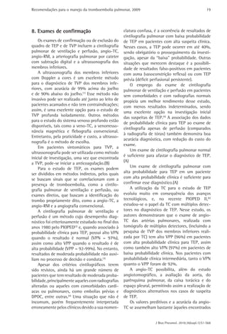 Recomendações para o manejo da tromboembolia pulmonar, 2009 
19 
clatura confusa, é a ocorrência de resultados de 
cintilografia pulmonar com baixa probabilidade 
de TEP em pacientes com alta suspeita clínica. 
Nesses casos, a TEP pode ocorrer em até 40%, 
sendo obrigatório o prosseguimento da investi-gação, 
apesar da “baixa” probabilidade. Outras 
situações que merecem destaque é a possibili-dade 
de resultados falso-positivos em pacientes 
com asma (vasoconstrição reflexa) ou com TEP 
prévia (déficit perfusional persistente). 
O emprego do exame de cintilografia 
pulmonar de ventilação e perfusão em pacientes 
sem comorbidades e com radiografias normais 
propicia um melhor rendimento desse estudo, 
com menos resultados indeterminados, sendo 
uma excelente opção na investigação inicial 
das suspeitas de TEP.(5) A associação dos dados 
de probabilidade clínica para TEP ao exame de 
cintilografia apenas de perfusão (comparados 
à radiografia de tórax) também demonstra boa 
acurácia diagnóstica, com redução do custo do 
exame. 
Um exame de cintilografia pulmonar normal 
é suficiente para afastar o diagnóstico de TEP. 
(A) 
Um exame de cintilografia pulmonar com 
alta probabilidade para TEP em um paciente 
com alta probabilidade clínica é suficiente para 
confirmar esse diagnóstico.(A) 
A utilização da TC para o estudo de TEP 
evoluiu muito em consequência dos avanços 
tecnológicos, e, no recente PIOPED II,(6) 
estudou-se o papel da TC com múltiplos detec-tores 
no diagnóstico de TEP. Nesse estudo, os 
autores demonstraram que o exame de angio- 
TC das artérias pulmonares, realizada com 
tomógrafo de múltiplos detectores, (incluindo a 
pesquisa de TVP dos membros inferiores reali-zada 
por TC) tem alto VPP (96%) em pacientes 
com alta probabilidade clínica para TEP, assim 
como também alto VPN (97%) em pacientes de 
baixa probabilidade clínica. Nos pacientes com 
probabilidade clínica intermediária, tanto o VPN 
quanto o VPP foram de 92%. 
A angio-TC possibilita, além do estudo 
angiotomográfico, a avaliação da aorta, do 
parênquima pulmonar, da caixa torácica e do 
espaço pleural, permitindo assim a realização de 
diagnósticos alternativos nos casos de suspeita 
de TEP. 
Os valores preditivos e a acurácia da angio- 
TC se assemelham bastante àqueles encontrados 
J Bras Pneumol. 2010;36(supl.1):S1-S68 
8. Exames de confirmação 
Os exames de confirmação ou de exclusão do 
quadro de TEP e de TVP incluem a cintilografia 
pulmonar de ventilação e perfusão, angio-TC, 
angio-RM, a arteriografia pulmonar por cateter 
com subtração digital e a ultrassonografia dos 
membros inferiores. 
A ultrassonografia dos membros inferiores 
com Doppler a cores é um excelente método 
para o diagnóstico de TVP dos membros infe-riores, 
com acurácia de 99% acima do joelho 
e de 90% abaixo do joelho.(1) Esse método não 
invasivo pode ser realizado até junto ao leito de 
pacientes acamados e não tem contraindicações; 
assim, é uma excelente opção para o estudo de 
TVP profunda isoladamente. Outros métodos 
para o estudo do sistema venoso profundo estão 
disponíveis, tais como a veno-TC, a venorresso-nância 
magnética e flebografia convencional. 
Entretanto, pela praticidade e custo, a ultrasso-nografia 
é o método de escolha. 
Em pacientes sintomáticos para TVP, a 
ultrassonografia pode ser utilizada como método 
inicial de investigação, uma vez que encontrada 
a TVP, pode-se iniciar a anticoagulação.(B) 
Para o estudo de TEP, os exames podem 
ser divididos em métodos indiretos, pelos quais 
se buscam sinais que se correlacionam com a 
presença de tromboembolia, como a cintilo-grafia 
pulmonar de ventilação e perfusão, ou 
exames diretos, que buscam a identificação do 
trombo propriamente dito, como a angio-TC, a 
angio-RM e a angiografia convencional. 
A cintilografia pulmonar de ventilação e 
perfusão é um método cujo desempenho diag-nóstico 
foi criteriosamente estudado no final dos 
anos 1980 pelo PIOPED(2) e, quando associado à 
probabilidade clínica para TEP, possui alto VPN 
quando o resultado é normal (VPN = 97%), 
assim como alto VPP quando o resultado é de 
alta probabilidade (VPP = 92-99%). No entanto, 
resultados de moderada probabilidade não auxi-liam 
no processo de decisão e conduta.(3) 
Apesar dos critérios cintilográficos terem 
sido revistos, ainda há um grande número de 
pacientes que tem resultado de moderada proba-bilidade, 
principalmente aqueles com radiografias 
alteradas ou aqueles com comorbidades cardí-acas 
ou pulmonares, como embolias prévias e 
DPOC, entre outras.(4) Uma situação que não é 
incomum, porém frequentemente interpretada 
erroneamente pelos clínicos devido a sua nomen- 
 