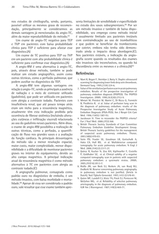 20 Terra-Filho M, Menna-Barreto SS e Colaboradores 
J Bras Pneumol. 2010;36(supl.1):S1-S68 
senta limitações de sensibilidade e especificidade 
no estudo dos vasos subsegmentares.(9) Por ser 
um método invasivo e também de baixa dispo-nibilidade, 
seu emprego como método inicial 
é usualmente limitado aos pacientes instáveis 
com contraindicação ao uso de trombolíticos 
e que podem se beneficiar da trombectomia 
por cateter, embora não tenha sido demons-trado 
ainda o impacto dessa abordagem.(C). 
Nos pacientes estáveis, a indicação da angio-grafia 
ocorre quando os resultados dos exames 
não invasivos são inconclusivos, ou quando há 
discordância entre os mesmos e a clínica.(A)(5) 
Referências 
1. Mani R, Regan F, Sheridan J, Batty V. Duplex ultrasound 
scanning for diagnosing lower limb deep vein thrombosis. 
Dermatol Surg. 1995;21(4):324-6. 
2. Value of the ventilation/perfusion scan in acute pulmonary 
embolism. Results of the prospective investigation of 
pulmonary embolism diagnosis (PIOPED). The PIOPED 
Investigators. JAMA. 1990;263(20):2753-9. 
3. Miniati M, Pistolesi M, Marini C, Di Ricco G, Formichi 
B, Prediletto R, et al. Value of perfusion lung scan in 
the diagnosis of pulmonary embolism: results of the 
Prospective Investigative Study of Acute Pulmonary 
Embolism Diagnosis (PISA-PED). Am J Respir Crit Care 
Med. 1996;154(5):1387-93. 
4. Jacobsson H. Time to reconsider the PIOPED criteria? 
Eur J Nucl Med. 2000;27(3):368. 
5. British Thoracic Society Standards of Care Committee 
Pulmonary Embolism Guideline Development Group. 
British Thoracic Society guidelines for the management 
of suspected acute pulmonary embolism. Thorax. 
2003;58(6):470-83. 
6. Stein PD, Fowler SE, Goodman LR, Gottschalk A, 
Hales CA, Hull RD, et al. Multidetector computed 
tomography for acute pulmonary embolism. N Engl J 
Med. 2006;354(22):2317-27. 
7. Quiroz R, Kucher N, Zou KH, Kipfmueller F, Costello 
P, Goldhaber SZ, et al. Clinical validity of a negative 
computed tomography scan in patients with suspected 
pulmonary embolism: a systematic review. JAMA. 
2005;293(16):2012-7. 
8. Wallis JW, van Beek EJ, Reekers JA, van Rooij WJ, 
Oudkerk M. Reserve concerning pulmonary angiography 
in pulmonary embolism is not justified. [Article in 
Dutch]. Ned Tijdschr Geneeskd. 1997;141(12):578-81. 
9. Quinn MF, Lundell CJ, Klotz TA, Finck EJ, Pentecost M, 
McGehee WG, et al. Reliability of selective pulmonary 
arteriography in the diagnosis of pulmonary embolism. 
AJR Am J Roentgenol. 1987;149(3):469-71. 
nos estudos de cintilografia, sendo, portanto, 
possível utilizar os mesmos graus de recomen-dação, 
principalmente se considerarmos as 
demais vantagens já mencionadas da angio-TC, 
além da maior reprodutibilidade do método.(7) 
Um exame de angio-TC negativo para TEP 
e TVP em pacientes com baixa probabilidade 
clínica para TEP é suficiente para afastar esse 
diagnóstico.(A) 
Um exame de TC positivo para TEP ou TVP 
em um paciente com alta probabilidade clínica é 
suficiente para confirmar esse diagnóstico.(A) 
A angio-RM é uma alternativa à angio-TC, 
pois, através desse método, também se pode 
realizar um estudo angiográfico, assim como 
outras técnicas, como a perfusão pulmonar, que 
podem auxiliar no diagnóstico da TEP. 
A angio-RM tem algumas vantagens em 
relação à angio-TC, sendo as principais a ausência 
de radiação e o meio de contraste utilizado 
(gadolínio), que pode ser utilizado em pacientes 
com alergia a contraste iodado. Pacientes com 
insuficiência renal, que até pouco tempo atrás 
eram um nicho para a ressonância magnética, 
atualmente têm esta indicação proibida pela 
ocorrência de fibrose sistêmica (incluindo altera-ções 
cutâneas e infiltração visceral) relacionada 
ao uso do gadolínio nesses pacientes. Além disso, 
o exame de angio-RM possibilita a realização de 
outras técnicas, como a perfusão, a quantifi-cação 
de fluxo nos grandes vasos e a avaliação 
da função cardíaca. As principais desvantagens 
do método são a menor resolução espacial, 
maior custo, maior complexidade, menor dispo-nibilidade 
e a dificuldade de monitorar pacientes 
graves no interior do equipamento, devido ao 
alto campo magnético. A principal indicação 
atual da ressonância magnética é como método 
alternativo à TC em pacientes com alergia ao 
contraste iodado.(C) 
A angiografia pulmonar, consagrada como 
padrão ouro no diagnóstico de embolia, é um 
método invasivo, com baixa morbidade e morta-lidade.( 
8) Apesar de essa ser considerada o padrão 
ouro, vale ressaltar que esse exame também apre- 
 