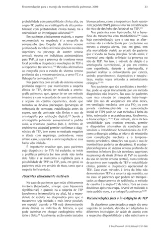 Recomendações para o manejo da tromboembolia pulmonar, 2009 
23 
biomarcadores, como a troponina e brain natriu-retic 
peptide (BNP), para auxiliar na estratificação 
do risco de desfecho desfavorável na TEP.(23) 
Nos pacientes com hipotensão, há o bene-fício 
do tratamento com trombolíticos.(24) Caso 
haja contraindicação para o seu uso, as alter-nativas 
são a embolectomia por cateterismo ou 
mesmo a cirurgia aberta, que, em geral, tem 
alta mortalidade devido ao estado do paciente 
que é levado ao bloco cirúrgico. Sendo assim, é 
essencial uma rápida definição da presença ou 
não de TEP. Por isso, o método de eleição é a 
­arteriografia 
convencional, já que em centros 
com experiência, durante a arteriografia, é 
possível realizar a embolectomia por cateter, 
unindo procedimentos diagnósticos e terapêu-ticos, 
muitas vezes evitando a embolectomia 
J Bras Pneumol. 2010;36(supl.1):S1-S68 
cirúrgica.(21,25) 
Nos pacientes que são candidatos a trombó-lise, 
pode-se optar inicialmente por um método 
diagnóstico não invasivo. No caso de pacientes 
com risco elevado de transporte intra-hospi-talar 
(em uso de vasopressor em altas doses, 
em ventilação mecânica com alta FiO2 ou com 
parada cardiorrespiratória na apresentação 
inicial de TEP) pode-se usar métodos à beira do 
leito, sobretudo o ecocardiograma, idealmente, 
o transesofágico.(26,27) Esse método, além da boa 
sensibilidade para trombos centrais, permite 
o diagnóstico alternativo de condições que 
simulam a instabilidade hemodinâmica da TEP, 
como a dissecção aórtica, o infarto do miocárdio 
com complicação mecânica e o tampona-mento 
pericárdico, situações nas quais o uso de 
trombolíticos poderia ser desastroso. O ecodop-plercardiograma 
de sistema venoso profundo de 
membros inferiores (incluir membros superiores 
na presença de sinais clínicos de TVP ou quando 
do uso de cateter venoso central), num contexto 
de paciente com suspeita de TEP e instabilidade 
clínica, permite o diagnóstico operacional de 
TEV. Caso esses métodos à beira do leito não 
demonstrarem TEP e a suspeita seja mantida, ou 
no caso de pacientes que podem ser transpor-tados 
ao departamento de radiologia, o método 
de escolha é a angio-TC de tórax. Para os casos 
duvidosos após essa etapa, deverá ser realizado o 
teste padrão ouro, a arteriografia pulmonar.(6,28) 
Recomendações para a investigação de TEP 
Os algoritmos apresentados a seguir são uma 
sugestão de conduta, deverão ser adaptados às 
diferentes instituições de saúde de acordo com 
a respectiva disponibilidade e não substituem o 
probabilidade com probabilidade clínica alta, ou 
angio-TC positiva ou cintilografia de alta proba-bilidade 
com probabilidade clínica baixa), há a 
necessidade de investigação adicional.(22) 
Em pacientes clinicamente estáveis, o exame 
recomendado na sequência é a ecografia de 
compressão e/ou Doppler de sistema venoso 
profundo de membros inferiores (incluir membros 
superiores na presença de cateter venoso 
central), mesmo em indivíduos assintomáticos 
para TVP, já que a presença de trombose nesse 
local permite o diagnóstico nosológico de TEV e 
o respectivo tratamento.(10) Métodos alternativos 
ao ecografia para o estudo do sistema venoso 
profundo são a venorressonância, a veno-TC e a 
flebografia convencional.(22) 
Nos pacientes com estudo do sistema venoso 
profundo negativo que mantiverem a suspeita 
clínica de TEP, deverá ser realizada a arterio-grafia 
pulmonar, que, apesar de ser um método 
invasivo e com necessidade de uso de contraste, 
é seguro em centros experientes, desde que 
tomadas as devidas precauções (prevenção de 
nefropatia de contraste, estabilização antes do 
exame, uso de contraste não iônico e uso de 
arteriografia por subtração digital).(22) Sendo a 
arteriografia pulmonar convencional o padrão 
ouro, o resultado positivo (isto é, defeitos de 
enchimento vascular) permite confirmar o diag-nóstico 
de TEP, bem como o resultado negativo 
o afasta com segurança, podendo-se, nesse 
último caso, suspender a anticoagulação se essa 
havia sido iniciada. 
É importante ressaltar que, para pacientes 
cujo diagnóstico de TEV foi excluído, se inicie 
a profilaxia primária (se isso ainda não tenha 
sido feito) e se mantenha a vigilância para a 
possibilidade de TVP ou TEP, pois, em geral, os 
pacientes estão em cenário de risco, tanto que a 
suspeita foi levantada. 
Pacientes clinicamente instáveis 
No caso de pacientes que estão clinicamente 
instáveis (hipotensão, síncope e/ou hipoxemia 
significativas) e quando há a suspeita de TEP 
(geralmente intermediária ou alta), há a neces-sidade 
de rapidez no diagnóstico para que o 
tratamento seja iniciado o mais breve possível, 
em especial quando o VD está demonstrando 
sinais diretos ou indiretos de falência, o que 
pode culminar em choque cardiogênico refra-tário 
e óbito.(4) Atualmente, estão sendo testados 
 