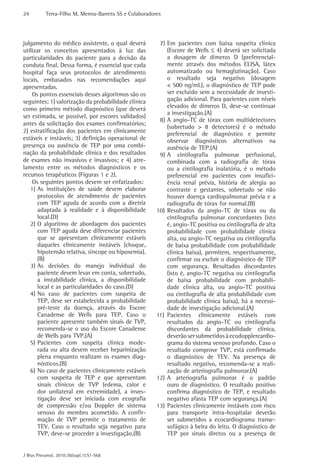 24 Terra-Filho M, Menna-Barreto SS e Colaboradores 
J Bras Pneumol. 2010;36(supl.1):S1-S68 
7) Em pacientes com baixa suspeita clínica 
(Escore de Wells ≤ 4) deverá ser solicitada 
a dosagem de dímeros D (preferencial-mente 
através dos métodos ELISA, látex 
automatizado ou hemaglutinação). Caso 
o resultado seja negativo (dosagem 
< 500 ng/mL), o diagnóstico de TEP pode 
ser excluído sem a necessidade de investi-gação 
adicional. Para pacientes com níveis 
elevados de dímeros D, deve-se continuar 
a investigação.(A) 
8) A angio-TC de tórax com multidetectores 
(sobretudo > 8 detectores) é o método 
preferencial de diagnóstico e permite 
observar diagnósticos alternativos na 
ausência de TEP.(A) 
9) A cintilografia pulmonar perfusional, 
combinada com a radiografia de tórax 
ou a cintilografia inalatória, é o método 
preferencial em pacientes com insufici-ência 
renal prévia, história de alergia ao 
contraste e gestantes, sobretudo se não 
houver doença cardiopulmonar prévia e a 
radiografia de tórax for normal.(B) 
10) Resultados da angio-TC de tórax ou da 
cintilografia pulmonar concordantes (isto 
é, angio-TC positiva ou cintilografia de alta 
probabilidade com probabilidade clínica 
alta, ou angio-TC negativa ou cintilografia 
de baixa probabilidade com probabilidade 
clínica baixa), permitem, respectivamente, 
confirmar ou excluir o diagnóstico de TEP 
com segurança. Resultados discordantes 
(isto é, angio-TC negativa ou cintilografia 
de baixa probabilidade com probabili-dade 
clínica alta, ou angio-TC positiva 
ou cintilografia de alta probabilidade com 
probabilidade clínica baixa), há a necessi-dade 
de investigação adicional.(A) 
11) Pacientes clinicamente estáveis com 
resultados da angio-TC ou cintilografia 
discordantes da probabilidade clínica, 
deverão ser submetidos à ecodopplercardio-grama 
do sistema venoso profundo. Caso o 
resultado comprove TVP, está confirmado 
o diagnóstico de TEV. Na presença de 
resultado negativo, recomenda-se a reali-zação 
de arteriografia pulmonar.(A) 
12) A arteriografia pulmonar é o padrão 
ouro de diagnóstico. O resultado positivo 
confirma diagnóstico de TEP, e resultado 
negativo afasta TEP com segurança.(A) 
13) Pacientes clinicamente instáveis com risco 
para transporte intra-hospitalar deverão 
ser submetidos a ecocardiograma transe-sofágico 
à beira do leito. O diagnóstico de 
TEP por sinais diretos ou a presença de 
julgamento do médico assistente, o qual deverá 
utilizar os conceitos apresentados à luz das 
particularidades do paciente para a decisão da 
conduta final. Dessa forma, é essencial que cada 
hospital faça seus protocolos de atendimento 
locais, embasados nas recomendações aqui 
apresentadas. 
Os pontos essenciais desses algoritmos são os 
seguintes: 1) valorização da probabilidade clínica 
como primeiro método diagnóstico (que deverá 
ser estimada, se possível, por escores validados) 
antes da solicitação dos exames confirmatórios; 
2) estratificação dos pacientes em clinicamente 
estáveis e instáveis; 3) definição operacional de 
presença ou ausência de TEP por uma combi-nação 
da probabilidade clínica e dos resultados 
de exames não invasivos e invasivos; e 4) atre-lamento 
entre os métodos diagnósticos e os 
recursos terapêuticos (Figuras 1 e 2). 
Os seguintes pontos devem ser enfatizados: 
1) As instituições de saúde devem elaborar 
protocolos de atendimento de pacientes 
com TEP aguda de acordo com a diretriz 
adaptada à realidade e à disponibilidade 
local.(D) 
2) O algoritmo de abordagem dos pacientes 
com TEP aguda deve diferenciar pacientes 
que se apresentam clinicamente estáveis 
daqueles clinicamente instáveis (choque, 
hipotensão relativa, síncope ou hipoxemia). 
(B) 
3) As decisões do manejo individual do 
paciente devem levar em conta, sobretudo, 
a instabilidade clínica, a disponibilidade 
local e as particularidades do caso.(D) 
4) No caso de pacientes com suspeita de 
TEP, deve ser estabelecida a probabilidade 
pré-teste da doença, através do Escore 
Canadense de Wells para TEP. Caso o 
paciente apresente também sinais de TVP, 
recomenda-se o uso do Escore Canadense 
de Wells para TVP.(A) 
5) Pacientes com suspeita clínica mode-rada 
ou alta devem receber heparinização 
plena enquanto realizam os exames diag-nósticos.( 
B) 
6) No caso de pacientes clinicamente estáveis 
com suspeita de TEP e que apresentam 
sinais clínicos de TVP (edema, calor e 
dor unilateral em extremidade), a inves-tigação 
deve ser iniciada com ecografia 
de compressão e/ou Doppler de sistema 
venoso do membro acometido. A confir-mação 
de TVP permite o tratamento de 
TEV. Caso o resultado seja negativo para 
TVP, deve-se proceder a investigação.(B) 
 