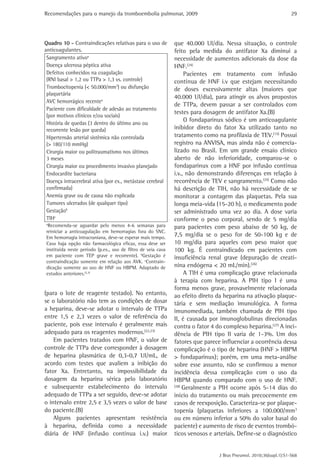 Recomendações para o manejo da tromboembolia pulmonar, 2009 
29 
que 40.000 UI/dia. Nessa situação, o controle 
feito pela medida do antifator Xa diminui a 
­necessidade 
de aumentos adicionais da dose da 
HNF.(24) 
Pacientes em tratamento com infusão 
contínua de HNF i.v que estejam necessitando 
de doses excessivamente altas (maiores que 
40.000 UI/dia), para atingir os alvos propostos 
de TTPa, devem passar a ser controlados com 
testes para dosagem de antifator Xa.(B) 
O fondaparinux sódico é um anticoagulante 
inibidor direto do fator Xa utilizado tanto no 
tratamento como na profilaxia de TEV.(15) Possui 
registro na ANVISA, mas ainda não é comercia-lizado 
no Brasil. Em um grande ensaio clínico 
aberto de não inferioridade, comparou-se o 
fondaparinux com a HNF por infusão contínua 
i.v., não demonstrando diferenças em relação à 
recorrência de TEV e sangramento.(25) Como não 
há descrição de TIH, não há necessidade de se 
monitorar a contagem das plaquetas. Pela sua 
longa meia-vida (15-20 h), o medicamento pode 
ser administrado uma vez ao dia. A dose varia 
conforme o peso corporal, sendo de 5 mg/dia 
para pacientes com peso abaixo de 50 kg, de 
7,5 mg/dia se o peso for de 50-100 kg e de 
10 mg/dia para aqueles com peso maior que 
100 kg. É contraindicado em pacientes com 
insuficiência renal grave (depuração de creati-nina 
endógena < 20 mL/min).(26) 
A TIH é uma complicação grave relacionada 
à terapia com heparina. A PIH tipo I é uma 
forma menos grave, provavelmente relacionada 
ao efeito direto da heparina na ativação plaque-tária 
e sem mediação imunológica. A forma 
imunomediada, também chamada de PIH tipo 
II, é causada por imunoglobulinas direcionadas 
contra o fator 4 do complexo heparina.(27) A inci-dência 
de PIH tipo II varia de 1-3%. Um dos 
fatores que parece influenciar a ocorrência dessa 
complicação é o tipo de heparina (HNF > HBPM 
> fondaparinux); porém, em uma meta-análise 
sobre esse assunto, não se confirmou a menor 
incidência dessa complicação com o uso da 
HBPM quando comparado com o uso de HNF. 
(28) Geralmente a PIH ocorre após 5-14 dias do 
início do tratamento ou mais precocemente em 
casos de reexposição. Caracteriza-se por plaque-topenia 
(plaquetas inferiores a 100.000/mm3 
ou em número inferior a 50% do valor basal do 
paciente) e aumento de risco de eventos trombó-ticos 
venosos e arteriais. Define-se o diagnóstico 
J Bras Pneumol. 2010;36(supl.1):S1-S68 
Quadro 10 - Contraindicações relativas para o uso de 
anticoagulantes. 
Sangramento ativoa 
Doença ulcerosa péptica ativa 
Defeitos conhecidos na coagulação 
(RNI basal > 1,2 ou TTPa > 1,3 vs. controle) 
Trombocitopenia (< 50.000/mm3) ou disfunção 
plaquetária 
AVC hemorrágico recentea 
Paciente com dificuldade de adesão ao tratamento 
(por motivos clínicos e/ou sociais) 
História de quedas (3 dentro do último ano ou 
recorrente lesão por queda) 
Hipertensão arterial sistêmica não controlada 
(> 180/110 mmHg) 
Cirurgia maior ou politraumatismo nos últimos 
3 meses 
Cirurgia maior ou procedimento invasivo planejado 
Endocardite bacteriana 
Doença intracerebral ativa (por ex., metástase cerebral 
confirmada) 
Anemia grave ou de causa não explicada 
Tumores ulcerados (de qualquer tipo) 
Gestaçãob 
TIHc 
aRecomenda-se aguardar pelo menos 4-6 semanas para 
reiniciar a anticoagulação em hemorragias fora do SNC. 
Em hemorragia intracraniana, deve-se esperar mais tempo. 
Caso haja opção não farmacológica eficaz, essa deve ser 
instituída neste período (p.ex., uso de filtro de veia cava 
em paciente com TEP grave e recorrente). bGestação é 
contraindicação somente em relação aos AVK. cContrain-dicação 
somente ao uso de HNF ou HBPM. Adaptado de 
estudos anteriores.(2,3) 
(para o lote de reagente testado). No entanto, 
se o laboratório não tem as condições de dosar 
a heparina, deve-se adotar o intervalo de TTPa 
entre 1,5 e 2,3 vezes o valor de referência do 
paciente, pois esse intervalo é geralmente mais 
adequado para os reagentes modernos.(22,23) 
Em pacientes tratados com HNF, o valor de 
controle de TTPa deve corresponder à dosagem 
de heparina plasmática de 0,3-0,7 UI/mL, de 
acordo com testes que avaliem a inibição do 
fator Xa. Entretanto, na impossibilidade da 
dosagem da heparina sérica pelo laboratório 
e subsequente estabelecimento do intervalo 
adequado de TTPa a ser seguido, deve-se adotar 
o intervalo entre 2,5 e 3,5 vezes o valor de base 
do paciente.(B) 
Alguns pacientes apresentam resistência 
à heparina, definida como a necessidade 
diária de HNF (infusão contínua i.v.) maior 
 