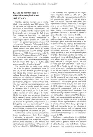 Recomendações para o manejo da tromboembolia pulmonar, 2009 
35 
a um aumento não significativo de sangra-mento 
importante (9,1% vs. 6,1%; OR = 1,42; 
IC95%: 0,81-2,46) e a um aumento significativo 
em sangramentos menores (22,7% vs. 10,0%; 
OR = 2,63; IC95%: 1,53-4,54). Dessa forma, para 
melhor entendermos a evidência e as indicações 
para o uso de trombolíticos, é recomendável 
estratificar os pacientes com TEP de acordo 
com a presença de instabilidade hemodinâmica 
(geralmente associada à hipotensão arterial à 
apresentação) e com a presença de DVD. 
Para o primeiro grupo, composto de 
pacientes com instabilidade hemodinâmica e/ 
ou choque, apesar da evidência ser tênue, o uso 
de trombolíticos, na ausência de contraindica-ções, 
é recomendado pela maioria dos consensos 
internacionais, particularmente devido à alta 
mortalidade associada a essa situação.(20-22) 
Nesses pacientes, o risco de sangramento grave 
(levando à hemorragia cerebral ou morte), que 
normalmente chega a 2-3%, é claramente supe-rado 
pelo risco de morte por TEP.(23) O segundo 
grupo envolve a situação oposta, na qual 
pacientes com TEP apresentam-se com pressão 
arterial, FC e função de VD normais. Nesses 
casos, os pacientes têm bom prognóstico com 
o uso de anticoagulação sistêmica apenas e, 
portanto, não está indicada a trombólise, mesmo 
que tenham TEP anatomicamente grande. Por 
fim, há o grupo de pacientes para os quais há 
bastante controvérsia quanto à indicação de 
trombolíticos. São aqueles que se apresentam 
hemodinamicamente estáveis, mas com sinais 
de DVD. Alguns ensaios clínicos controlados 
sugerem que esses pacientes podem se benefi-ciar 
da resolução mais rápida do êmbolo, com 
melhora da função do VD. Entretanto, apesar de 
que a dilatação e a hipocinese de VD estão asso-ciadas 
a um pior prognóstico, a avaliação desses 
parâmetros é, na maioria das vezes, qualitativa, 
podendo não ser reprodutível fora do ambiente 
de ensaios clínicos. Além disto, a presença de 
DVD pode representar apenas um subgrupo de 
pacientes previamente mais doentes por outras 
causas (por ex., insuficiência cardíaca congestiva 
ou cor pulmonale crônico) e não por uma conse-quência 
J Bras Pneumol. 2010;36(supl.1):S1-S68 
de TEP. 
Finalmente, a determinação de estabilidade 
hemodinâmica não se baseia em um único parâ-metro, 
como a pressão arterial, mas depende 
de vários fatores, o que pode levar à inclusão 
de pacientes com prognósticos muito diversos 
12. Uso de trombolíticos e 
alternativas terapêuticas no 
paciente grave 
Grandes registros mostram que a morta-lidade 
intra-hospitalar por TEP atinge 30% 
em pacientes que apresentam eventos agudos 
associados à instabilidade hemodinâmica ou 
choque.(1) Estudos usando ecocardiografia têm 
demonstrado que a presença de DVD é um 
fator prognóstico importante em pacientes 
com TEP, mesmo quando normotensos à 
­apresentação, 
estando presente em 31-56% dos 
casos.(2,3) Um grande registro prospectivo de TEP 
(International Cooperative Pulmonary Embolism 
Registry) mostrou que pacientes normotensos 
tinham chance duas vezes maior de morrer 
quando apresentavam DVD.(4) A dilatação do VD 
detectada por TC (definida como uma razão do 
diâmetro do VD sobre o diâmetro do VE > 0,9) é 
vista em 64% dos pacientes com TEP e também 
está associada a uma maior chance de morte por 
TEP em 30 dias (OR = 5,17; p = 0,005), após 
ajustes para efeito de outros fatores.(5) 
Esses dados têm suscitado vários estudos 
com o uso de agentes trombolíticos, desde os 
anos 70, visando mostrar que uma resolução 
mais rápida dos êmbolos pulmonares leva à 
melhora da perfusão pulmonar, detectada por 
angiografia ou cintilografia pulmonar, e dos 
parâmetros hemodinâmicos, como DVD.(6) Isso 
ocorre porque, enquanto a anticoagulação sistê-mica 
com heparina previne apenas a recorrência 
da TEP, com a remoção parcial do êmbolo, 
a trombólise leva à redução da sobrecarga 
e à reversão da dilatação do VD e, em teoria, 
poderia resultar em uma redução da morta-lidade. 
Entretanto, após um estudo inicial em 
1970, apenas 10 outros estudos clínicos contro-lados 
foram realizados, com randomização de 
um total de 717 pacientes, comparando o uso 
de heparina com o de trombolíticos.(7-16) Esses 
estudos mostram a evidência conflitante quanto 
à superioridade de trombolíticos na redução da 
mortalidade por TEP em pacientes em geral. 
Em três meta-análises publicadas nos últimos 
5 anos, compilaram-se os dados desses estudos 
e chegaram a conclusões semelhantes.(17-19) 
Quando comparados com a heparina, os trom-bolíticos 
estão associados a uma redução não 
significativa na recorrência de TEP ou em morte 
(6,7% vs. 9,6%; OR = 0,67; IC95%: 0,40-1,12), 
 