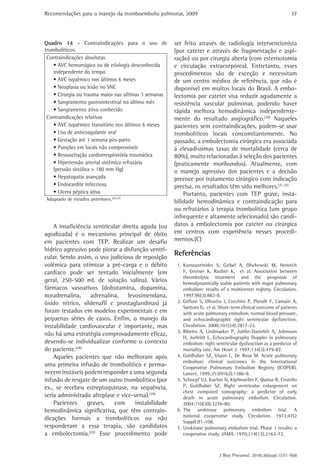 Recomendações para o manejo da tromboembolia pulmonar, 2009 
37 
ser feito através de radiologia intervencionista 
(por cateter e através de fragmentação e aspi-ração) 
ou por cirurgia aberta (com esternotomia 
e circulação extracorpórea). Entretanto, esses 
procedimentos são de exceção e necessitam 
de um centro médico de referência, que não é 
disponível em muitos locais do Brasil. A embo-lectomia 
por cateter visa reduzir agudamente a 
resistência vascular pulmonar, podendo haver 
rápida melhora hemodinâmica independente-mente 
do resultado angiográfico.(30) Naqueles 
pacientes sem contraindicações, podem-se usar 
trombolíticos locais concomitantemente. No 
passado, a embolectomia cirúrgica era associada 
á elevadíssimas taxas de mortalidade (cerca de 
80%), muito relacionadas à seleção dos pacientes 
(praticamente moribundos). Atualmente, com 
o manejo agressivo dos pacientes e a decisão 
precoce por tratamento cirúrgico com indicação 
precisa, os resultados têm sido melhores.(31,32) 
Portanto, pacientes com TEP grave, insta-bilidade 
hemodinâmica e contraindicação para 
ou refratários à terapia trombolítica (um grupo 
infrequente e altamente selecionado) são candi-datos 
a embolectomia por cateter ou cirúrgica 
em centros com experiência nesses procedi-mentos.( 
J Bras Pneumol. 2010;36(supl.1):S1-S68 
C) 
Referências 
1. Konstantinides S, Geibel A, Olschewski M, Heinrich 
F, Grosser K, Rauber K, et al. Association between 
thrombolytic treatment and the prognosis of 
hemodynamically stable patients with major pulmonary 
embolism: results of a multicenter registry. Circulation. 
1997;96(3):882-8. 
2. Grifoni S, Olivotto I, Cecchini P, Pieralli F, Camaiti A, 
Santoro G, et al. Short-term clinical outcome of patients 
with acute pulmonary embolism, normal blood pressure, 
and echocardiographic right ventricular dysfunction. 
Circulation. 2000;101(24):2817-22. 
3. Ribeiro A, Lindmarker P, Juhlin-Dannfelt A, Johnsson 
H, Jorfeldt L. Echocardiography Doppler in pulmonary 
embolism: right ventricular dysfunction as a predictor of 
mortality rate. Am Heart J. 1997;134(3):479-87. 
4. Goldhaber SZ, Visani L, De Rosa M. Acute pulmonary 
embolism: clinical outcomes in the International 
Cooperative Pulmonary Embolism Registry (ICOPER). 
Lancet. 1999;353(9162):1386-9. 
5. Schoepf UJ, Kucher N, Kipfmueller F, Quiroz R, Costello 
P, Goldhaber SZ. Right ventricular enlargement on 
chest computed tomography: a predictor of early 
death in acute pulmonary embolism. Circulation. 
2004;110(20):3276-80. 
6. The urokinase pulmonary embolism trial. A 
national cooperative study. Circulation. 1973;47(2 
Suppl):II1-108. 
7. Urokinase pulmonary embolism trial. Phase 1 results: a 
cooperative study. JAMA. 1970;214(12):2163-72. 
Quadro 14 - Contraindicações para o uso de 
trombolíticos. 
Contraindicações absolutas 
• AVC hemorrágico ou de etiologia desconhecida 
independente do tempo 
• AVC isquêmico nos últimos 6 meses 
• Neoplasia ou lesão no SNC 
• Cirurgia ou trauma maior nas ultimas 3 semanas 
• Sangramento gastrointestinal no último mês 
• Sangramento ativo conhecido 
Contraindicações relativas 
• AVC isquêmico transitório nos últimos 6 meses 
• Uso de anticoagulante oral 
• Gestação até 1 semana pós-parto 
• Punções em locais não compressíveis 
• Ressuscitação cardiorrespiratória traumática 
• Hipertensão arterial sistêmica refratária 
(pressão sistólica > 180 mm Hg) 
• Hepatopatia avançada 
• Endocardite infecciosa 
• Ulcera péptica ativa 
Adaptado de estudos anteriores.(26,27) 
A insuficiência ventricular direita aguda (ou 
agudizada) é o mecanismo principal de óbito 
em pacientes com TEP. Realizar um desafio 
hídrico agressivo pode piorar a disfunção ventri-cular. 
Sendo assim, o uso judicioso de reposição 
volêmica para otimizar a pré-carga e o débito 
cardíaco pode ser tentado inicialmente (em 
geral, 250-500 mL de solução salina). Vários 
fármacos vasoativos (dobutamina, dopamina, 
noradrenalina, adrenalina, levosimendana, 
óxido nítrico, sildenafil e prostaglandinas) já 
foram testados em modelos experimentais e em 
pequenas séries de casos. Enfim, o manejo da 
instabilidade cardiovascular é importante, mas 
não há uma estratégia comprovadamente eficaz, 
devendo-se individualizar conforme o contexto 
do paciente.(28) 
Aqueles pacientes que não melhoram após 
uma primeira infusão de trombolítico e perma-necem 
instáveis podem responder a uma segunda 
infusão de resgate de um outro trombolítico (por 
ex., se recebeu estreptoquinase, na sequência, 
seria administrado alteplase e vice-versa).(29) 
Pacientes graves, com instabilidade 
hemodinâmica significativa, que têm contrain-dicações 
formais a trombolíticos ou não 
responderam a essa terapia, são candidatos 
a embolectomia.(29) Esse procedimento pode 
 