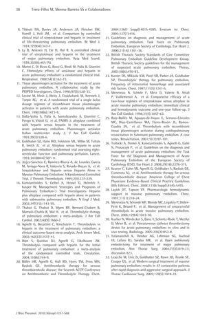 38 Terra-Filho M, Menna-Barreto SS e Colaboradores 
J Bras Pneumol. 2010;36(supl.1):S1-S68 
2004;126(3 Suppl):401S-428S. Erratum in: Chest. 
2005;127(1):416. 
21. Guidelines on diagnosis and management of acute 
pulmonary embolism. Task Force on Pulmonary 
Embolism, European Society of Cardiology. Eur Heart J. 
2000;21(16):1301-36. 
22. British Thoracic Society Standards of Care Committee 
Pulmonary Embolism Guideline Development Group. 
British Thoracic Society guidelines for the management 
of suspected acute pulmonary embolism. Thorax. 
2003;58(6):470-83. 
23. Kanter DS, Mikkola KM, Patel SR, Parker JA, Goldhaber 
SZ. Thrombolytic therapy for pulmonary embolism. 
Frequency of intracranial hemorrhage and associated 
risk factors. Chest. 1997;111(5):1241-5. 
24. Meneveau N, Schiele F, Metz D, Valette B, Attali 
P, Vuillemenot A, et al. Comparative efficacy of a 
two-hour regimen of streptokinase versus alteplase in 
acute massive pulmonary embolism: immediate clinical 
and hemodynamic outcome and one-year follow-up. J 
Am Coll Cardiol. 1998;31(5):1057-63. 
25. Ruiz-Bailén M, Aguayo-de-Hoyos E, Serrano-Córcoles 
MC, Díaz-Castellanos MA, Fierro-Rosón JL, Ramos- 
Cuadra JA, et al. Thrombolysis with recombinant 
tissue plasminogen activator during cardiopulmonary 
resuscitation in fulminant pulmonary embolism. A case 
series. Resuscitation. 2001;51(1):97-101. 
26. Torbicki A, Perrier A, Konstantinides S, Agnelli G, Galiè 
N, Pruszczyk P, et al. Guidelines on the diagnosis and 
management of acute pulmonary embolism: the Task 
Force for the Diagnosis and Management of Acute 
Pulmonary Embolism of the European Society of 
Cardiology (ESC). Eur Heart J. 2008;29(18):2276-315. 
27. Kearon C, Kahn SR, Agnelli G, Goldhaber S, Raskob GE, 
Comerota AJ, et al. Antithrombotic therapy for venous 
thromboembolic disease: American College of Chest 
Physicians Evidence-Based Clinical Practice Guidelines 
(8th Edition). Chest. 2008;133(6 Suppl):454S-545S. 
28. Layish DT, Tapson VF. Pharmacologic hemodynamic 
support in massive pulmonary embolism. Chest. 
1997;111(1):218-24. 
29. Meneveau N, Séronde MF, Blonde MC, Legalery P, Didier- 
Petit K, Briand F, et al. Management of unsuccessful 
thrombolysis in acute massive pulmonary embolism. 
Chest. 2006;129(4):1043-50. 
30. Kucher N, Windecker S, Banz Y, Schmitz-Rode T, Mettler 
D, Meier B, et al. Percutaneous catheter thrombectomy 
device for acute pulmonary embolism: in vitro and in 
vivo testing. Radiology. 2005;236(3):852-8. 
31. Yalamanchili K, Fleisher AG, Lehrman SG, Axelrod 
HI, Lafaro RJ, Sarabu MR, et al. Open pulmonary 
embolectomy for treatment of major pulmonary 
embolism. Ann Thorac Surg. 2004;77(3):819-23; 
discussion 823. 
32. Leacche M, Unic D, Goldhaber SZ, Rawn JD, Aranki SF, 
Couper GS, et al. Modern surgical treatment of massive 
pulmonary embolism: results in 47 consecutive patients 
after rapid diagnosis and aggressive surgical approach. J 
Thorac Cardiovasc Surg. 2005;129(5):1018-23. 
8. Tibbutt DA, Davies JA, Anderson JA, Fletcher EW, 
Hamill J, Holt JM, et al. Comparison by controlled 
clinical trial of streptokinase and heparin in treatment 
of life-threatening pulmonary embolism. Br Med J. 
1974;1(5904):343-7. 
9. Ly B, Arnesen H, Eie H, Hol R. A controlled clinical 
trial of streptokinase and heparin in the treatment 
of major pulmonary embolism. Acta Med Scand. 
1978;203(6):465-70. 
10. Marini C, Di Ricco G, Rossi G, Rindi M, Palla R, Giuntini 
C. Fibrinolytic effects of urokinase and heparin in 
acute pulmonary embolism: a randomized clinical trial. 
Respiration. 1988;54(3):162-73. 
11. Tissue plasminogen activator for the treatment of acute 
pulmonary embolism. A collaborative study by the 
PIOPED Investigators. Chest. 1990;97(3):528-33. 
12. Levine M, Hirsh J, Weitz J, Cruickshank M, Neemeh J, 
Turpie AG, et al. A randomized trial of a single bolus 
dosage regimen of recombinant tissue plasminogen 
activator in patients with acute pulmonary embolism. 
Chest. 1990;98(6):1473-9. 
13. Dalla-Volta S, Palla A, Santolicandro A, Giuntini C, 
Pengo V, Visioli O, et al. PAIMS 2: alteplase combined 
with heparin versus heparin in the treatment of 
acute pulmonary embolism. Plasminogen activator 
Italian multicenter study 2. J Am Coll Cardiol. 
1992;20(3):520-6. 
14. Goldhaber SZ, Haire WD, Feldstein ML, Miller M, Toltzis 
R, Smith JL et al. Alteplase versus heparin in acute 
pulmonary embolism: randomised trial assessing right-ventricular 
function and pulmonary perfusion. Lancet. 
1993;341(8844):507-11. 
15. Jerjes-Sanchez C, Ramírez-Rivera A, de Lourdes García 
M, Arriaga-Nava R, Valencia S, Rosado-Buzzo A, et al. 
Streptokinase and Heparin versus Heparin Alone in 
Massive Pulmonary Embolism: A Randomized Controlled 
Trial. J Thromb Thrombolysis. 1995;2(3):227-229. 
16. Konstantinides S, Geibel A, Heusel G, Heinrich F, 
Kasper W; Management Strategies and Prognosis of 
Pulmonary Embolism-3 Trial Investigators. Heparin 
plus alteplase compared with heparin alone in patients 
with submassive pulmonary embolism. N Engl J Med. 
2002;347(15):1143-50. 
17. Thabut G, Thabut D, Myers RP, Bernard-Chabert B, 
Marrash-Chahla R, Mal H, et al. Thrombolytic therapy 
of pulmonary embolism: a meta-analysis. J Am Coll 
Cardiol. 2002;40(9):1660-7. 
18. Agnelli G, Becattini C, Kirschstein T. Thrombolysis vs 
heparin in the treatment of pulmonary embolism: a 
clinical outcome-based meta-analysis. Arch Intern Med. 
2002;162(22):2537-41. 
19. Wan S, Quinlan DJ, Agnelli G, Eikelboom JW. 
Thrombolysis compared with heparin for the initial 
treatment of pulmonary embolism: a meta-analysis 
of the randomized controlled trials. Circulation. 
2004;110(6):744-9. 
20. Büller HR, Agnelli G, Hull RD, Hyers TM, Prins MH, 
Raskob GE. Antithrombotic therapy for venous 
thromboembolic disease: the Seventh ACCP Conference 
on Antithrombotic and Thrombolytic Therapy. Chest. 
 