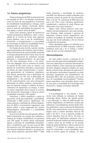 40 Terra-Filho M, Menna-Barreto SS e Colaboradores 
J Bras Pneumol. 2010;36(supl.1):S1-S68 
ainda, enquanto a mortalidade de pacientes 
sem DVD, nos diferentes estudos realizados com 
pacientes estáveis do ponto de vista hemodinâ-mico, 
é de até 1%, a presença de DVD eleva essa 
taxa a até 14%, o que é bastante significativo, 
considerando a ausência de sinais clínicos que 
diferenciem essas duas situações.(1) 
Alguns sinais clínicos parecem estar asso-ciados 
a um pior prognóstico, tais como síncope, 
sexo feminino, idade avançada e presença de 
hipoxemia. Existem escores prognósticos que 
auxiliam na predição do desfecho do paciente, 
mas que não foram utilizados a fim de orientar 
a terapêutica do paciente. 
Várias abordagens podem ser utilizadas para 
o reconhecimento de DVD associada, embora a 
tendência atual seja a de se utilizar a combi-nação 
de dois ou mais marcadores.(D) 
Eletrocardiograma 
Em uma análise recente, a presença de ao 
menos uma alteração eletrocardiográfica compa-tível 
com sobrecarga ou isquemia relacionada ao 
evento embólico, como a presença de complexos 
de baixa voltagem, bloqueio completo de ramo 
direito, arritmia atrial, alterações do segmento ST 
nas derivações ventriculares esquerdas ou ainda 
alterações compatíveis com pseudoinfarto nas 
derivações DIII e aVF, foi associada a um maior 
risco de mortalidade intra-hospitalar.(6) Embora 
pouco específicas, essas alterações devem servir 
de aviso para a necessidade de se investigar mais 
ativamente a função ventricular direita.(C) 
Ecocardiograma 
O ecocardiograma é, sem dúvida, a ferra-menta 
mais utilizada na avaliação da função 
ventricular direita. Porém, tão grande quanto 
a sua utilização, é a falta de padronização nos 
critérios diagnósticos. Os diferentes estudos que 
utilizaram o ecocardiograma usaram desde crité-rios 
qualitativos, como a presença de hipocinesia 
do VD, como quantitativos, como o aumento da 
relação entre o volume diastólico final do VD 
sobre o do VE (> 1) ou o aumento isolado do 
volume diastólico final do VD (> 30 mm), ou 
ainda sinais de hipertensão pulmonar com o 
aumento da pressão sistólica da artéria pulmonar 
a valores acima de 30 mmHg ou da pressão 
média da artéria pulmonar a valores acima de 20 
mmHg.(3,4,7,8) O achado de qualquer um desses 
sinais foi relacionado a uma mortalidade asso-ciada 
ao evento agudo da embolia, até duas 
14. Fatores prognósticos 
O desenvolvimento de DVD em decorrência de 
um episódio de TEP é, há décadas, reconhecido 
como um fator de mau prognóstico. A presença 
de instabilidade hemodinâmica e choque, como 
consequência da falência ventricular direita, 
eleva as taxas de mortalidade dos pacientes, na 
fase aguda, a valores acima de 60%.(1) 
Existe certo consenso, apesar da ausência de 
estudos prospectivos definitivos, sobre a neces-sidade 
de se intervir de forma mais agressiva 
nesses quadros, com o uso de trombolíticos. 
Entretanto, o reconhecimento e a necessidade 
de intervenção na DVD sem instabilidade hemo-dinâmica 
ainda são motivo de discussão. 
Em função da área do leito vascular ocluída, 
seja em decorrência dos êmbolos, seja em decor-rência 
do fenômeno de vasoconstrição associado 
à ativação plaquetária (entre outras vias), há um 
aumento proporcional da resistência vascular 
pulmonar e, consequentemente, da pós-carga 
do VD. Essa sobrecarga, frente a um ventrí-culo 
não adaptado, leva ao aumento da tensão 
na parede do VD, assim como no volume e na 
pressão de enchimento diastólico, ocasionando 
um desvio do septo interventricular e o poten-cial 
aparecimento de fenômenos isquêmicos. 
Esse desvio, juntamente com a diminuição da 
função sistólica do VD, leva à diminuição da 
complacência e das pressões de enchimento 
do VE, respectivamente, com uma consequente 
diminuição do débito cardíaco, aumentando o 
risco de isquemia cardíaca e também do desen-volvimento 
de hipotensão ou choque. A maior 
ou menor magnitude dessa cascata de eventos 
está diretamente relacionada à maior ou menor 
mortalidade associada à TEP aguda.(2) 
Entretanto, é difícil estabelecer a partir de 
que ponto, ou de que magnitude, a mortalidade 
relacionada à DVD torna-se significativa. Em 
outras palavras, a definição de critérios diagnós-ticos 
de DVD é extremamente importante, pois 
devem refletir a exata magnitude dos eventos 
fisiopatológicos relacionados e a mortalidade 
relacionadas a eles. 
Essa foi sem dúvida uma das grandes dificul-dades 
relacionadas aos estudos que avaliaram o 
impacto de terapias trombolíticas em pacientes 
com TEP aguda. O critério inicial, relacionado 
apenas à presença de instabilidade hemodinâ-mica, 
é insuficiente, uma vez que cerca de 80% 
dos pacientes com TEP aguda apresentam pres-sões 
arteriais sistêmicas normais, e ao menos um 
terço desses pacientes apresenta DVD.(2-5) Mais 
 