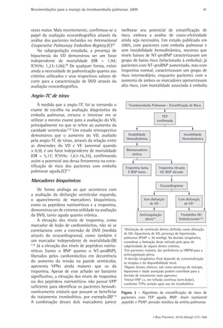 Recomendações para o manejo da tromboembolia pulmonar, 2009 
41 
melhorar seu potencial de estratificação de 
risco, embora a análise de custo-efetividade 
ainda seja necessária. Um estudo publicado em 
2005, com pacientes com embolia pulmonar e 
sem instabilidade hemodinâmica, mostrou que 
níveis baixos de NT-proBNP caracterizavam um 
grupo de baixo risco (relacionado à embolia); já 
pacientes com NT-proBNP aumentado, mas com 
troponina normal, caracterizavam um grupo de 
risco intermediário, enquanto pacientes com o 
aumento de ambos os marcadores apresentavam 
alto risco, com mortalidade associada à embolia 
J Bras Pneumol. 2010;36(supl.1):S1-S68 
vezes maior. Mais recentemente, confirmou-se o 
papel da avaliação ecocardiográfica através da 
análise dos pacientes incluídos no International 
Cooperative Pulmonary Embolism Registry.(C)(7) 
Na subpopulação estudada, a presença de 
hipocinesia do VD demonstrou ser um fator 
independente de mortalidade (OR = 1,94; 
IC95%: 1,23-3,06).(9) De qualquer forma, existe 
ainda a necessidade de padronização quanto aos 
critérios utilizados e seus respectivos valores de 
corte para a caracterização de DVD através da 
avaliação ecocardiográfica. 
Angio-TC de tórax 
À medida que a angio-TC foi se tornando o 
exame de escolha na avaliação diagnóstica da 
embolia pulmonar, cresceu o interesse em se 
utilizar o mesmo exame para a avaliação do VD, 
principalmente no que se refere ao aumento da 
cavidade ventricular.(10) Um estudo retrospectivo 
demonstrou que o aumento do VD, avaliado 
pela angio-TC de tórax, através da relação entre 
as dimensões do VD e VE (anormal quando 
> 0,9), é um fator independente de mortalidade 
(OR = 5,17; IC95%: 1,63-16,35), confirmando 
assim o potencial uso dessa ferramenta na estra-tificação 
de risco dos pacientes com embolia 
pulmonar aguda.(C)(11) 
Marcadores bioquímicos 
De forma análoga ao que aconteceu com 
a avaliação da disfunção ventricular esquerda, 
o aparecimento de marcadores bioquímicos, 
como os peptídeos natriuréticos e a troponina, 
demonstrou ser de extrema utilidade na avaliação 
da DVD, tanto aguda quanto crônica. 
A elevação dos níveis de troponina, como 
marcador de lesão de cardiomiócitos, não só se 
correlaciona com a extensão de DVD (medida 
através do ecocardiograma), como também é 
um marcador independente de mortalidade.(B) 
(12) Já a elevação dos níveis de peptídeos natriu-réticos 
(tanto o BNP quanto o NT-proBNP), 
liberados pelos cardiomiócitos em decorrência 
do aumento da tensão na parede ventricular, 
apresenta VPNs ainda maiores que os da 
troponina. Apesar de esse achado ser bastante 
significativo, a elevação dos níveis de troponina 
ou dos peptídeos natriuréticos não possui VPP 
suficiente para identificar os pacientes hemodi-namicamente 
estáveis que possam se beneficiar 
do tratamento trombolítico, por exemplo.(B)(13) 
A combinação desses dois marcadores parece 
Tromboembolia Pulmonar - Estratificação de Risco 
TEP 
confirmada 
Biomarcadores 
séricos 
Ecocardiograma 
Troponina baixa 
E BNP baixo 
Troponina elevada 
OU BNP elevado 
Anticoagulação 
plena2,3 
Trombólise OU 
Embolectomia3,4,5 
Sem disfunção 
de VD 
Com disfunção 
de VD1 
Estabilidade 
Hemodinâmica 
Instabilidade 
Hemodinâmica 
1Disfunção de ventriculo direito definida como dilatação 
de VD, hipocinesia de VD, presença de hipertensão 
pulmonar (PSAP > 30 mmHg). Na decisão terapêutica, 
considerar a limitação deste método pelo grau de 
subjetividade de alguns destes critérios. 
2Em pacientes estáveis, dar preferência as HBPM para a 
anticoagulação plena. 
3A decisão terapêutica final depende de contraindicação 
às terapias e da disponibilidade local. 
4Alguns fatores clinicos, tais como presença de síncope, 
hipoxemia e idade avançada podem contribuir para a 
decisão de tratamento mais agressivo 
5Iniciar HNF i.v. em infusão contínua (sem bolus 
bolus), 
conforme TTPa seriado após uso do trombolítico 
Figura 3 - Algoritmo de estratificação de risco de 
pacientes com TEP aguda. BNP: brain natriuretic 
peptide; e PSAP: pressão sistólica da artéria pulmonar. 
 