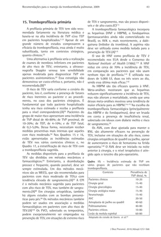 Recomendações para o manejo da tromboembolia pulmonar, 2009 
43 
de TEV e sangramento, mas são pouco disponí-veis 
e de alto custo.(C)(11) 
A tromboprofilaxia farmacológica incorpora 
as heparinas (HNF e HBPM), o fondaparinux 
(pentassacarídeo ainda não comercializado no 
Brasil), os AVK e, mais recentemente, a dabi-gatrana 
(inibidor da trombina). A aspirina não 
deve ser utilizada como medida isolada para a 
prevenção de TEV.(A)(12) 
O uso de HNF como profilaxia de TEV é 
recomendado nos EUA desde o Consenso do 
National Institute of Health (1986).(13) A HNF 
reduz em cerca de 70% a incidência de TEV, 
em comparação aos pacientes que não usam 
nenhum tipo de profilaxia.(14) É utilizada nas 
doses de 5.000 UI, duas ou três vezes ao dia, 
sendo essa última mais eficaz.(15) 
As HBPM são tão eficazes quanto à HNF. 
Meta-análises mostraram que as heparinas 
reduzem significativamente a incidência de TEV, 
mas não alteram a mortalidade, sendo que uma 
dessas meta-análises mostrou uma tendência de 
maior eficácia para as HBPM.(16,17) Na escolha da 
tromboprofilaxia farmacológica (principalmente 
das HBPM e do fondaparinux), deve ser levada 
em conta a presença de insuficiência renal, 
sobretudo em idosos com diabete melito e risco 
de sangramento.(5) 
Os AVK, com dose ajustada para manter o 
RNI, são altamente eficazes na prevenção de 
TEV, inclusive em situações de alto risco, como 
cirurgias ortopédicas de quadril ou joelho, apesar 
de aumentarem o risco de hematoma na ferida 
operatória.(18) O AVK deve ser iniciado na noite 
anterior à cirurgia, e o nível terapêutico é atin-gido 
após o terceiro dia pós-operatório. 
J Bras Pneumol. 2010;36(supl.1):S1-S68 
15. Tromboprofilaxia primária 
A profilaxia primária de TEV tem sido reco-mendada 
fartamente na literatura médica e 
baseia-se na alta incidência de TVP e/ou TEP 
em pacientes hospitalizados.(1,2) Apesar de um 
grande número de estudos comprovarem a 
eficácia da tromboprofilaxia, essa ainda é muito 
subutilizada, tanto em contextos cirúrgicos, 
quanto clínicos.(3) 
Uma alternativa à profilaxia seria a realização 
de exames de membros inferiores em pacientes 
de alto risco de TEV; entretanto, a ultrasso-nografia 
Doppler venosa tem sensibilidade 
apenas moderada para diagnosticar TVP em 
pacientes assintomáticos.(4) Essa estratégia não 
demonstrou ser custo-efetiva e, portanto, não é 
recomendada.(B)(5) 
O risco de TEV varia conforme o cenário do 
paciente, isto é, conforme a presença de fatores 
de risco inerentes ao paciente e ao procedi-mento, 
no caso dos pacientes cirúrgicos. É 
fundamental que todo paciente hospitalizado 
tenha seu risco estimado e receba a profilaxia 
para o nível correspondente.(A)(5) Pacientes do 
grupo de maior risco apresentam uma incidência 
de TVP distal de 40-80%; de TVP proximal, de 
10-20%; de TEP, de 4-10%; e de TEP fatal, 
de 0,2-5,0%. Dessa forma, necessitam receber 
medidas preventivas mais intensas que aqueles 
com risco moderado.(6) Nos Quadros 15 e 16, 
estão apresentadas as incidências estimadas 
de TEV nos vários contextos clínicos e, no 
Quadro 17, a estratificação de risco de TEV com 
a tromboprofilaxia sugerida. 
As medidas disponíveis para a profilaxia da 
TEV são divididas em métodos mecânicos e 
farmacológicos.(5) Entretanto, a deambulação 
precoce e frequente, quando possível, deve ser 
sempre estimulada. Um dos métodos mecâ-nicos 
são as MECG, que são recomendadas para 
pacientes com risco moderado de TEV,e com 
tendência elevada de sangramento.(A)(7) A CPI 
é o método mecânico sugerido para pacientes 
com alto risco de TEV, mas também de sangra-mento.( 
A)(8) Em cirurgias ortopédicas, também 
há alguns estudos com as bombas pneumá-ticas 
para pés.(9) Os métodos mecânicos também 
podem ser usados em associação a medidas 
­farmacológicas 
em pacientes com alto risco de 
TEV.(A)(10) Os FVCI, sobretudo os temporários, 
podem ­excepcionalmente 
ser empregados na 
prevenção de TEV, em situações de extremo risco 
Qadro 15 - Incidência estimada de TVP em 
vários grupos de pacientes que não recebiam 
tromboprofilaxia. 
Contexto Prevalência de 
TVP distal, % 
Pacientes clínicos 10-20 
Cirurgia geral 15-40 
Cirurgia ginecológica 15-40 
Cirurgia urológica maior 15-40 
Neurocirurgia 15-40 
AVC 20-50 
Artroplastia de joelho ou quadril 40-60 
Politraumatismo 40-80 
Pacientes críticos 10-80 
Lesão da medula espinhal 60-80 
Adaptado do estudo de Geerts et al.(5) 
 