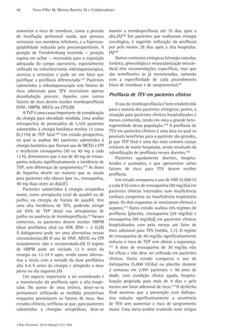 46 Terra-Filho M, Menna-Barreto SS e Colaboradores 
J Bras Pneumol. 2010;36(supl.1):S1-S68 
manter a tromboprofilaxia até 35 dias após a 
alta.(A)(28) Em pacientes que realizaram cirurgia 
oncológica, é sugerida utilização da profilaxia 
por pelo menos 28 dias após a alta hospitalar. 
(A)(24) 
Outros contextos cirúrgicos (cirurgia vascular, 
torácica, ginecológica e revascularização miocár-dica) 
têm recomendações específicas, mas que 
são semelhantes às já mencionadas, variando 
com a especificidade de cada procedimento 
(risco de trombose e de sangramento).(5) 
Profilaxia de TEV em pacientes clínicos 
O uso da tromboprofilaxia é bem estabelecido 
para a maioria dos pacientes cirúrgicos; porém, a 
situação para pacientes clínicos hospitalizados é 
menos conhecida, tendo em vista a grande hete-rogeneidade 
dessa população.(29) A profilaxia de 
TEV em pacientes clínicos é uma área na qual os 
possíveis benefícios para o paciente são grandes, 
já que TEP fatal é uma das mais comuns causas 
evitáveis de morte hospitalar, sendo resultado da 
subutilização de profilaxia nesses doentes.(30) 
Pacientes agudamente doentes, hospita-lizados 
e acamados, e que apresentem vários 
fatores de risco para TEV devem receber 
profilaxia. 
Um estudo comparou o uso de HNF (5.000 UI 
a cada 8 h) com o de enoxaparina (40 mg/dia) em 
pacientes clínicos internados com insuficiência 
cardíaca congestiva ou insuficiência respiratória 
grave. Os dois esquemas se mostraram efetivos e 
seguros.(31) Outro estudo avaliou três regimes de 
profilaxia [placebo, enoxaparina (20 mg/dia) e 
enoxaparina (40 mg/dia)] em pacientes clínicos 
hospitalizados com pelo menos um fator de 
risco adicional para TEV (média, 2,1). O regime 
de enoxaparina de 40 mg/dia significativamente 
reduziu o risco de TVP sem alterar a segurança. 
(32) A dose de enoxaparina de 20 mg/dia não 
foi eficaz e não deve ser utilizada em pacientes 
clínicos. Outro estudo comparou o uso de 
dalteparina (5.000 UI/dia) ou placebo durante 
2 semanas em 2.991 pacientes > 40 anos de 
idade, com condição clínica aguda, hospita-lização 
projetada para mais de 4 dias e pelo 
menos um fator adicional de risco.(33) O desfecho 
final mostrou que a prevenção com daltepa-rina 
reduziu significativamente a ocorrência 
de TEV sem aumentar o risco de sangramento 
maior. Uma meta-análise reunindo nove artigos 
aumentar o risco de trombose, como a pressão 
de insuflação peritoneal usada, que provoca 
venostase nos membros inferiores, e a hipercoa-gulabilidade 
induzida pelo pneumoperitônio. A 
posição de Trendelenburg invertida — posição 
supina em aclive — necessária para a exposição 
adequada do campo operatório, especialmente 
utilizada na colecistectomia videolaparoscópica, 
acentua a venostase e pode ser um fator que 
justifique a profilaxia diferenciada.(25) Pacientes 
submetidos à videolaparoscopia sem fatores de 
risco adicionais para TEV necessitam apenas 
deambulação precoce. Aqueles com outros 
fatores de risco devem receber tromboprofilaxia 
(HNF, HBPM, MECG ou CPI).(B) 
A TVP é uma causa importante de complicação 
da cirurgia para obesidade mórbida. Uma análise 
retrospectiva de prontuários de 5.554 pacientes 
submetidos à cirurgia bariátrica revelou 12 casos 
(0,21%) de TEP fatal.(26) Um estudo prospectivo, 
no qual se avaliou 481 pacientes submetidos à 
cirurgia bariátrica que fizeram uso de MCEG e CPI 
e receberam enoxaparina (30 ou 40 mg a cada 
12 h), demonstrou que o uso de 40 mg de enoxa-parina 
reduziu significativamente a ­incidência 
de 
TVP, sem diferenças de sangramento.(27) As doses 
de heparina devem ser maiores que as usuais 
para pacientes não obesos (por ex., enoxaparina, 
40 mg duas vezes ao dia).(C) 
Pacientes submetidos à cirurgia ortopédica 
maior, como artroplastia total de quadril ou de 
joelho, ou cirurgia de fratura de quadril, têm 
uma alta incidência de TEV, podendo atingir 
até 85% de TVP distal nas artroplastias de 
joelho na ausência de tromboprofilaxia.(5) Nesses 
contextos, os pacientes devem receber HBPM 
(dose profilática alta) ou AVK (RNI = 2-3).(A) 
A dabigatrana pode ser uma alternativa nessas 
circunstâncias.(B) O uso de HNF, MECG ou CPI 
isoladamente não é recomendado.(A) O regime 
de HBPM pode ser iniciado 12 h antes da 
cirurgia ou 12-24 h após, tendo como alterna-tiva 
o início com a metade da dose profilática 
alta 4-6 h antes da cirurgia e atingindo a dose 
plena no dia seguinte.(A) 
Um aspecto importante a ser considerado é 
a manutenção da profilaxia após a alta hospi-talar. 
Do ponto de vista teórico, dever-se-ia 
permanecer utilizando as medidas preventivas 
enquanto persistissem os fatores de risco. Nos 
estudos clínicos, verificou-se que, para pacientes 
submetidos a cirurgias ortopédicas, deve-se 
 