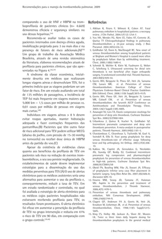 Recomendações para o manejo da tromboembolia pulmonar, 2009 
47 
Referências 
1. Alikhan R, Peters F, Wilmott R, Cohen AT. Fatal 
pulmonary embolism in hospitalised patients: a necropsy 
review. J Clin Pathol. 2004;57(12):1254-7. 
2. Yoo HH, Mendes FG, Alem CE, Fabro AT, Corrente JE, 
Queluz TT Clinicopathological findings in pulmonary 
thromboembolism: a 24-year autopsy study. J Bras 
Pneumol. 2004;30(5):426-32. 
3. Goldhaber SZ, Dunn K, MacDougall RC. New onset of 
venous thromboembolism among hospitalized patients 
at Brigham and Women’s Hospital is caused more often 
by prophylaxis failure than by withholding treatment. 
Chest. 2000;118(6):1680-4. 
4. Schmidt B, Michler R, Klein M, Faulmann G, Weber 
C, Schellong S. Ultrasound screening for distal vein 
thrombosis is not beneficial after major orthopedic 
surgery. A randomized controlled trial. Thromb Haemost. 
2003;90(5):949-54. 
5. Geerts WH, Bergqvist D, Pineo GF, Heit JA, Samama 
CM, Lassen MR, et al. Prevention of venous 
thromboembolism: American College of Chest 
Physicians Evidence-Based Clinical Practice Guidelines 
(8th Edition). Chest. 2008;133(6 Suppl):381S-453S. 
6. Geerts WH, Pineo GF, Heit JA, Bergqvist D, Lassen 
MR, Colwell CW, et al. Prevention of venous 
thromboembolism: the Seventh ACCP Conference on 
Antithrombotic and Thrombolytic Therapy. Chest. 
2004;126(3 Suppl):338S-400S. 
7. Amaragiri SV, Lees TA. Elastic compression stockings for 
prevention of deep vein thrombosis. Cochrane Database 
Syst Rev. 2000;(3):CD001484. 
8. Urbankova J, Quiroz R, Kucher N, Goldhaber SZ. 
Intermittent pneumatic compression and deep vein 
thrombosis prevention. A meta-analysis in postoperative 
patients. Thromb Haemost. 2005;94(6):1181-5. 
9. Charalambous C, Cleanthous S, Tryfonidis M, Goel A, 
Swindell R, Ellis D. Foot pump prophylaxis for deep 
venous thrombosis-rate of effective usage following 
knee and hip arthroplasty. Int Orthop. 2003;27(4):208- 
10. 
10. Kakkos SK, Caprini JA, Geroulakos G, Nicolaides 
AN, Stansby GP, Reddy DJ. Combined intermittent 
pneumatic leg compression and pharmacological 
prophylaxis for prevention of venous thromboembolism 
in high-risk patients. Cochrane Database Syst Rev. 
2008;(4):CD005258 
11. Obeid FN, Bowling WM, Fike JS, Durant JA. Efficacy 
of prophylactic inferior vena cava filter placement in 
bariatric surgery. Surg Obes Relat Dis. 2007;3(6):606-8; 
discussion 609-10. 
12. Hovens MM, Snoep JD, Tamsma JT, Huisman 
MV. Aspirin in the prevention and treatment of 
venous thromboembolism. J Thromb Haemost. 
2006;4(7):1470-5. 
13. Prevention of venous thrombosis and pulmonary 
embolism. NIH Consensus Development. JAMA. 
1986;256(6):744-9. 
14. Clagett GP, Anderson FA Jr, Geerts W, Heit JA, 
Knudson M, Lieberman JR, et al. Prevention of venous 
thromboembolism. Chest. 1998;114(5 Suppl):531S- 
560S. 
15. King CS, Holley AB, Jackson JL, Shorr AF, Moores 
LK. Twice vs three times daily heparin dosing for 
thromboembolism prophylaxis in the general medical 
J Bras Pneumol. 2010;36(supl.1):S1-S68 
comparando o uso de HNF e HBPM na trom-boprofilaxia 
de pacientes clínicos (n= 4.669) 
demonstrou eficácia e segurança similares no 
uso dessas heparinas.(34) 
Recomenda-se avaliar todos os casos de 
pacientes internados com doença clínica aguda, 
imobilização projetada para 3 ou mais dias e na 
presença de fatores de risco adicionais.(A)(35) 
Um grupo de trabalho da Associação Médica 
Brasileira, através de uma revisão sistemática 
da literatura, elaborou recomendações atuais de 
profilaxia para pacientes clínicos, que são apre-sentadas 
na Figura 4.(36,37) 
A síndrome da classe econômica, inicial-mente 
descrita em médicos que realizavam 
longas viagens aéreas e desenvolviam TEV, foi o 
primeiro indício que as viagens poderiam ser um 
fator de risco. Em um estudo avaliando um total 
de 135 milhões de passageiros, a incidência de 
TEP foi mais frequente em viagens maiores que 
5.000 km — 1,5 casos por milhão de pessoas vs. 
0,01 casos por milhão de pessoas em viagens 
mais curtas.(38) 
Indivíduos em viagens aéreas > 8 h devem 
evitar roupas apertadas, manter hidratação 
adequada e fazer contrações frequentes das 
panturrilhas.(B) Pacientes que têm outro fator 
de risco adicional para TEV podem utilizar MECG 
(abaixo do joelho, com pressão de 15-30 mmHg 
no tornozelo) ou receber dose única de HBPM 
antes da partida do voo.(C) 
Apesar da existência de evidências claras 
quanto aos benefícios da profilaxia de TEV em 
pacientes sob risco na redução de eventos trom-boembólicos, 
o seu uso persiste negligenciado. Os 
estabelecimentos de saúde devem implementar 
estratégias para a disseminação do uso das 
medidas preventivas para TEV.(A) O uso de alertas 
eletrônicos para os médicos assistentes seria uma 
alternativa para aumentar o uso da profilaxia e, 
consequentemente, reduzir a taxa de TEV. Em 
um estudo randomizado e controlado, no qual 
foi avaliada a estratégia de alerta eletrônico para 
os médicos cujos pacientes hospitalizados não 
estivessem recebendo profilaxia para TEV, os 
resultados foram promissores. O alerta eletrônico 
foi eficaz em aumentar a prescrição da profilaxia 
de TEV no grupo intervenção e reduziu em 41% 
o risco de TEV em 90 dias, em comparação com 
o grupo controle.(39,40) 
 
