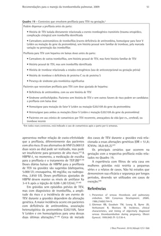 Recomendações para o manejo da tromboembolia pulmonar, 2009 
51 
Quadro 19 - Contextos que envolvem profilaxia para TEV na gestação.a 
Podem dispensar a profilaxia antes do parto: 
• História de TEV isolada diretamente relacionada a evento trombogênico transitório (trauma ortopédico, 
complicação cirúrgica) sem trombofilia identificada 
• Carreadores assintomáticos de trombofilias (exceto deficiência de antitrombina, homozigose para fator V 
Leiden ou mutação do gene da protrombina), sem história pessoal nem familiar de trombose, pela marcada 
variação na penetração das trombofilias 
Profilaxia para TEV com heparina em baixas doses antes do parto: 
• Carreadores de outras trombofilias, sem história pessoal de TEV, mas forte história familiar de TEV 
• História pessoal de TEV, mas sem trombofilia identificada 
• História de trombose relacionada a estados estrogênicos (uso de anticoncepcional ou gestação prévia) 
• História de trombose e deficiência de proteína C ou de proteína S 
• Presença de síndrome pós-trombótica significativa 
Pacientes que necessitam profilaxia para TEV com dose ajustada de heparina: 
• Deficiência de antitrombina, com ou sem história de TEV 
• Síndrome antifosfolipídeo. Pacientes sem história de TEV e sem outros fatores de risco podem ser candidatos 
a profilaxia com baixa dose 
• Homozigose para mutação do fator V Leiden ou mutação G20210A do gene da protrombina 
• Heterozigose para ambos as mutações (fator V Leiden e mutação G20210A do gene da protrombina) 
• Pacientes em uso crônico de cumarínicos por TEV recorrente, ameaçadora da vida (por ex., cerebral), ou 
trombose recente 
aEm todos esses contextos, está indicado o uso de cumarínicos após o parto por 6 semanas. 
dos casos de TEV durante a gravidez está rela-cionada 
a essas alterações genéticas (OR = 51,8; 
IC95%: 38,0-69,2).(47) 
Os principais cenários que ocorrem na 
gestação com a respectiva profilaxia estão rela-tados 
no Quadro 19. 
A experiência com filtros de veia cava em 
mulheres grávidas está restrita a pequenas 
séries e a relatos de casos. Não há estudos que 
demonstrem sua eficácia e segurança por longos 
períodos, devendo ser utilizados em casos de 
exceção.(48) 
Referências 
1. Prevention of venous thrombosis and pulmonary 
embolism. NIH Consensus Development. JAMA. 
1986;256(6):744-9. 
2. Gherman RB, Goodwin TM, Leung B, Byrne JD, 
Hethumumi R, Montoro M. Incidence, clinical 
characteristics, and timing of objectively diagnosed 
venous thromboembolism during pregnancy. Obstet 
Gynecol. 1999;94(5 Pt 1):730-4. 
J Bras Pneumol. 2010;36(supl.1):S1-S68 
apresentou melhor relação de custo-efetividade 
que a profilaxia, diferentemente das pacientes 
com alto risco. O uso alternativo de HNF (5.000 UI 
duas vezes ao dia) pode ser realizado, mas pode 
ser insuficiente para gestantes de alto risco.(27) A 
HBPM é, no momento, a medicação de escolha 
para a profilaxia e o tratamento de TEP.(B)(27,39) 
Doses diárias baixas de HBPM para a profilaxia 
de TEV na gravidez são sugeridas (dalteparina, 
5.000 UI; enoxaparina, 40 mg/dia; ou nadropa-rina, 
2.850 UI). Doses profiláticas ajustadas de 
HBPM devem manter os níveis de antifator Xa 
3-4 h após a injeção de 0,08-1,00 UI/mL.(27,40) 
Em grávidas sem episódios prévios de TEV, 
mas com diagnóstico de trombofilia, a ampli-tude 
do risco e a incidência de um evento de 
TEV durante a gravidez dependem da alteração 
genética. A maior incidência ocorre em pacientes 
com deficiência de antitrombina, associação 
heterozigótica da protrombina G20210A, fator 
V Leiden e em homozigóticos para uma dessas 
duas últimas alterações.(41-46) Cerca de metade 
 