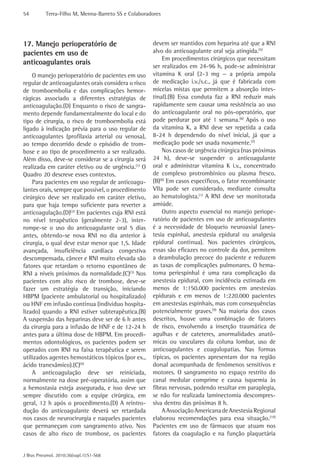 54 Terra-Filho M, Menna-Barreto SS e Colaboradores 
J Bras Pneumol. 2010;36(supl.1):S1-S68 
devem ser mantidos com heparina até que a RNI 
alvo do anticoagulante oral seja atingida.(5) 
Em procedimentos cirúrgicos que necessitam 
ser realizados em 24-96 h, pode-se administrar 
vitamina K oral (2-3 mg — a própria ampola 
de medicação i.v./s.c., já que é fabricada com 
micelas mistas que permitem a absorção intes-tinal).( 
B) Essa conduta faz a RNI reduzir mais 
rapidamente sem causar uma resistência ao uso 
do anticoagulante oral no pós-operatório, que 
pode perdurar por até 1 semana.(6) Após o uso 
da vitamina K, a RNI deve ser repetida a cada 
8-24 h dependendo do nível inicial, já que a 
medicação pode ser usada novamente.(7) 
Nos casos de urgência cirúrgica (nas próximas 
24 h), deve-se suspender o anticoagulante 
oral e administrar vitamina K i.v., concentrado 
de complexo protrombínico ou plasma fresco. 
(B)(8) Em casos específicos, o fator recombinante 
VIIa pode ser considerado, mediante consulta 
ao hematologista.(1) A RNI deve ser monitorada 
amiúde. 
Outro aspecto essencial no manejo periope-ratório 
de pacientes em uso de anticoagulantes 
é a necessidade de bloqueio neuroaxial (anes-tesia 
espinhal, anestesia epidural ou analgesia 
epidural contínua). Nos pacientes cirúrgicos, 
essas são eficazes no controle da dor, permitem 
a deambulação precoce do paciente e reduzem 
as taxas de complicações pulmonares. O hema-toma 
periespinhal é uma rara complicação da 
anestesia epidural, com incidência estimada em 
menos de 1:150.000 pacientes em anestesias 
epidurais e em menos de 1:220.000 pacientes 
em anestesias espinhais, mas com consequências 
potencialmente graves.(9) Na maioria dos casos 
descritos, houve uma combinação de fatores 
de risco, envolvendo a inserção traumática de 
agulhas e de cateteres, anormalidades anatô-micas 
ou vasculares da coluna lombar, uso de 
anticoagulantes e coagulopatias. Nas formas 
típicas, os pacientes apresentam dor na região 
dorsal acompanhada de fenômenos sensitivos e 
motores. O sangramento no espaço restrito do 
canal medular comprime e causa isquemia às 
fibras nervosas, podendo resultar em paraplegia, 
se não for realizada laminectomia descompres-siva 
dentro das próximas 8 h. 
A Associação Americana de Anestesia Regional 
elaborou recomendações para essa situação.(10) 
Pacientes em uso de fármacos que atuam nos 
fatores da coagulação e na função plaquetária 
17. Manejo perioperatório de 
pacientes em uso de 
anticoagulantes orais 
O manejo perioperatório de pacientes em uso 
regular de anticoagulantes orais considera o risco 
de tromboembolia e das complicações hemor-rágicas 
associado a diferentes estratégias de 
anticoagulação.(D) Enquanto o risco de sangra-mento 
depende fundamentalmente do local e do 
tipo de cirurgia, o risco de tromboembolia está 
ligado à indicação prévia para o uso regular de 
anticoagulantes (profilaxia arterial ou venosa), 
ao tempo decorrido desde o episódio de trom-bose 
e ao tipo de procedimento a ser ­realizado. 
Além disso, deve-se considerar se a cirurgia será 
realizada em caráter eletivo ou de urgência.(1) O 
Quadro 20 descreve esses contextos. 
Para pacientes em uso regular de anticoagu-lantes 
orais, sempre que possível, o procedimento 
cirúrgico deve ser realizado em caráter eletivo, 
para que haja tempo suficiente para reverter a 
anticoagulação.(D)(2) Em pacientes cuja RNI está 
no nível terapêutico (geralmente 2-3), inter-rompe- 
se o uso do anticoagulante oral 5 dias 
antes, obtendo-se nova RNI no dia anterior à 
cirurgia, o qual deve estar menor que 1,5. Idade 
avançada, insuficiência cardíaca congestiva 
descompensada, câncer e RNI muito elevada são 
fatores que retardam o retorno espontâneo de 
RNI a níveis próximos da normalidade.(C)(3) Nos 
pacientes com alto risco de trombose, deve-se 
fazer um estratégia de transição, iniciando 
HBPM (paciente ambulatorial ou hospitalizado) 
ou HNF em infusão contínua (indivíduo hospita-lizado) 
quando a RNI estiver subterapêutica.(B) 
A suspensão das heparinas deve ser de 6 h antes 
da cirurgia para a infusão de HNF e de 12-24 h 
antes para a última dose de HBPM. Em procedi-mentos 
odontológicos, os pacientes podem ser 
operados com RNI na faixa terapêutica e serem 
utilizados agentes hemostáticos tópicos (por ex., 
ácido tranexâmico).(C)(4) 
A anticoagulação deve ser reiniciada, 
normalmente na dose pré-operatória, assim que 
a hemostasia esteja assegurada, e isso deve ser 
sempre discutido com a equipe cirúrgica, em 
geral, 12 h após o procedimento.(D) A reintro-dução 
do anticoagulante deverá ser retardada 
nos casos de neurocirurgia e naqueles pacientes 
que permaneçam com sangramento ativo. Nos 
casos de alto risco de trombose, os pacientes 
 