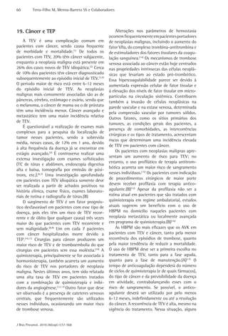 60 Terra-Filho M, Menna-Barreto SS e Colaboradores 
J Bras Pneumol. 2010;36(supl.1):S1-S68 
Alterações nos parâmetros de hemostasia 
ocorrem frequentemente em pacientes portadores 
de neoplasias malignas, incluindo o aumento do 
fator VIIa, do complexo trombina-antitrombina e 
de estimuladores dos fatores tissulares da coagu-lação 
sanguínea.(14) Os mecanismos de trombose 
venosa associada ao câncer estão hoje centrados 
nas propriedades intrínsecas das células neoplá-sicas 
que levariam ao estado pró-trombótico. 
Essa hipercoagulabilidade parece ser devido à 
aumentada expressão celular de fator tissular e 
à elevação dos níveis de fator tissular em micro-partículas 
na circulação sistêmica. Contribuem 
também a invasão de células neoplásicas na 
parede vascular e na estase venosa, determinada 
pela compressão vascular por tumores sólidos. 
Outros fatores, como os sítios primários dos 
tumores, as condições gerais dos pacientes, a 
presença de comorbidades, as intercorrências 
cirúrgicas e os tipos de tratamento, acrescentam 
riscos que determinam uma incidência elevada 
de TEV em pacientes com câncer. 
Os pacientes com neoplasias malignas apre-sentam 
um aumento de risco para TEV; no 
entanto, o uso profilático de terapia antitrom-bótica 
acarreta um maior risco de sangramento 
nesses indivíduos.(15) Os pacientes com indicação 
de procedimentos cirúrgicos de maior porte 
devem receber profilaxia com terapia antico-agulante.( 
B)(12) Apesar da profilaxia não ser a 
rotina atual em pacientes que são tratados com 
quimioterapia em regime ambulatorial, estudos 
atuais sugerem um benefício com o uso de 
HBPM no domicílio naqueles pacientes com 
neoplasia metastática ou localmente avançada 
em programa de quimioterapia.(B)(16) 
As HBPM são mais eficazes que os AVK em 
pacientes com TEV e câncer, tanto pela menor 
recorrência dos episódios de trombose, quanto 
pela maior tendência de reduzir a mortalidade. 
O uso de HBPM deve ser a primeira escolha no 
tratamento de TEV, tanto para a fase aguda, 
quanto para a fase de manutenção.(A)(17) O 
tempo de anticoagulação dependerá do número 
de ciclos de quimioterapia (e de quais fármacos), 
do tipo de câncer e da previsibilidade da doença 
em atividade, contrabalançando esses com o 
risco de sangramento. Se possível, o antico-agulante 
deverá ser utilizado por pelo menos 
6-12 meses, indefinidamente ou até a resolução 
do câncer. A recorrência de TEV é alta, mesmo na 
vigência do tratamento. Nessa situação, alguns 
19. Câncer e TEP 
A TEV é uma complicação comum em 
pacientes com câncer, sendo causa frequente 
de morbidade e mortalidade.(1) De todos os 
pacientes com TEV, 20% têm câncer subjacente, 
enquanto a neoplasia maligna está presente em 
26% dos casos novos de TEV idiopática.(2) Cerca 
de 10% dos pacientes têm câncer diagnosticado 
subsequentemente ao episódio inicial de TEV.(3,4) 
O período maior de risco está entre 6-12 meses 
do episódio inicial de TEV. As neoplasias 
malignas mais comumente associadas são as de 
pâncreas, cérebro, estômago e ovário, sendo que 
o melanoma, o câncer de mama ou o de próstata 
têm uma incidência menor. Câncer avançado e 
metastático tem uma maior incidência relativa 
de TEV. 
É questionável a realização de exames mais 
complexos para a pesquisa da localização de 
tumor nesses pacientes, sendo a sobrevida 
média, nesses casos, de 12% em 1 ano, devido 
à alta frequência da doença já se encontrar em 
estágio avançado.(5) É controverso realizar uma 
extensa investigação com exames sofisticados 
(TC de tórax e abdômen, endoscopia digestiva 
alta e baixa, tomografia por emissão de pósi-trons, 
etc.).(6,7) Uma investigação aprofundada 
em pacientes com TEV idiopática somente deve 
ser realizada a partir de achados positivos na 
história clínica, exame físico, exames laborato-riais 
de rotina e radiografia de tórax.(B) 
O surgimento de TEV é um fator prognós-tico 
desfavorável em pacientes com esse tipo de 
doença, pois eles têm um risco de TEV recor-rente 
e de óbito (por qualquer causa) três vezes 
maior do que pacientes com TEV recorrente e 
sem malignidade.(8,9) Um em cada 7 pacientes 
com câncer hospitalizados morre devido a 
TEP.(10,11) Cirurgias para câncer produzem um 
maior risco de TEV e de tromboembolia do que 
cirurgias em pacientes sem essa moléstia.(10) A 
quimioterapia, principalmente se for associada à 
hormonioterapia, também acarreta um aumento 
do risco de TEV nos portadores de neoplasia 
maligna. Nestes últimos anos, tem sido relatada 
uma alta taxa de TEV em pacientes tratados 
com a combinação de quimioterapia e inibi-dores 
da angiogênese.(12,13) Outro fator que deve 
ser observado é a presença de cateteres venosos 
centrais, que frequentemente são utilizados 
nesses indivíduos, ocasionando um maior risco 
de trombose venosa. 
 