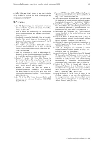 Recomendações para o manejo da tromboembolia pulmonar, 2009 
61 
9. Sørensen HT, Mellemkjaer L, Olsen JH, Baron JA. Prognosis 
of cancers associated with venous thromboembolism. N 
Engl J Med. 2000;343(25):1846-50. 
10. Stein PD, Beemath A, Meyers FA, Skaf E, Sanchez J, Olson 
RE. Incidence of venous thromboembolism in patients 
hospitalized with cancer. Am J Med. 2006;119(1):60-8. 
11. Heit JA, Silverstein MD, Mohr DN, Petterson TM, O’Fallon 
WM, Melton LJ 3rd. Risk factors for deep vein thrombosis 
and pulmonary embolism: a population-based case-control 
study. Arch Intern Med. 2000;160(6):809-15. 
12. Behranwala KA, Williamson RC. Cancer-associated 
venous thrombosis in the surgical setting. Ann Surg. 
2009;249(3):366-75. 
13. Kakkar AK, Levine M, Pinedo HM, Wolff R, Wong J. 
Venous thrombosis in cancer patients: insights from the 
FRONTLINE survey. Oncologist. 2003;8(4):381-8. 
14. Khorana AA. Cancer and thrombosis: implications of 
published guidelines for clinical practice. Ann Oncol. 
2009;20(10):1619-30. 
15. Ansell JE. Prophylaxis and treatment of venous 
thromboembolism in cancer patients: a review. Am J 
Clin Oncol. 2009;32(4 Suppl):S8-S12. 
16. Agnelli G, Gussoni G, Bianchini C, Verso M, Mandalà 
M, Cavanna L, et al. Nadroparin for the prevention of 
thromboembolic events in ambulatory patients with 
metastatic or locally advanced solid cancer receiving 
chemotherapy: a randomised, placebo-controlled, 
double-blind study. Lancet Oncol. 2009;10(10):943-9. 
17. Imberti D, Di Nisio M, Donati MB, Falanga A, 
Ghirarduzzi A, Guarneri D, et al. Treatment of venous 
thromboembolism in patients with cancer: Guidelines 
of the Italian Society for Haemostasis and Thrombosis 
(SISET). Thromb Res. 2009;124(5):e32-40. 
18. Carrier M, Le Gal G, Cho R, Tierney S, Rodger M, Lee 
AY. Dose escalation of low molecular weight heparin 
to manage recurrent venous thromboembolic events 
despite systemic anticoagulation in cancer patients. J 
Thromb Haemost. 2009;7(5):760-5. 
J Bras Pneumol. 2010;36(supl.1):S1-S68 
estudos observacionais sugerem que doses mais 
altas de HBPM podem ser mais efetivas que as 
doses convencionais.(18) 
Referências 
1. Lee AY. Epidemiology and management of venous 
thromboembolism in patients with cancer. Thromb Res. 
2003;110(4):167-72. 
2. Wun T, White RH. Epidemiology of cancer-related 
venous thromboembolism. Best Pract Res Clin Haematol. 
2009;22(1):9-23. 
3. Prandoni P, Lensing AW, Büller HR, Cogo A, Prins MH, 
Cattelan AM, et al. Deep-vein thrombosis and the 
incidence of subsequent symptomatic cancer. N Engl J 
Med. 1992;327(16):1128-33. 
4. Chew HK, Wun T, Harvey D, Zhou H, White RH. Incidence 
of venous thromboembolism and its effect on survival 
among patients with common cancers. Arch Intern Med. 
2006;166(4):458-64. 
5. Pavic M, Debourdeau P, Aletti M, Farge-Bancel D, 
Rousset H. Venous thromboembolism and cancer [Article 
in French]. Rev Med Interne. 2006;27(4):313-22. 
6. Piccioli A, Lensing AW, Prins MH, Falanga A, 
Scannapieco GL, Ieran M, et al. Extensive screening 
for occult malignant disease in idiopathic venous 
thromboembolism: a prospective randomized clinical 
trial. J Thromb Haemost. 2004;2(6):884-9. 
7. Monreal M, Lensing AW, Prins MH, Bonet M, 
Fernández-Llamazares J, Muchart J, et al. Screening 
for occult cancer in patients with acute deep vein 
thrombosis or pulmonary embolism. J Thromb Haemost. 
2004;2(6):876-81. 
8. Lee AY, Levine MN. Venous thromboembolism and 
cancer: risks and outcomes. Circulation. 2003;107(23 
Suppl 1):I17-21. 
 