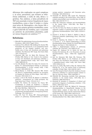 Recomendações para o manejo da tromboembolia pulmonar, 2009 
5 
autopsy patients: comparison with Caucasian series. 
Pathology. 1997;29(3):263-6. 
10. Horlander KT, Mannino DM, Leeper KV. Pulmonary 
embolism mortality in the United States, 1979-1998: an 
analysis using multiple-cause mortality data. Arch Intern 
Med. 2003;163(14):1711-7. 
11. Gillum RF. Pulmonary embolism and thrombophlebitis 
in the United States, 1970-1985. Am Heart J. 
1987;114(5):1262-4. 
12. Yoo HH, De Paiva SA, Silveira LV, Queluz TT. Logistic 
regression analysis of potential prognostic factors for 
pulmonary thromboembolism. Chest. 2003;123(3):813- 
21. 
13. Giuntini C, Di Ricco G, Marini C, Melillo E, Palla A. 
Pulmonary embolism: epidemiology. Chest. 1995;107(1 
Suppl):3S-9S. 
14. Ferrari E, Baudouy M, Cerboni P, Tibi T, Guigner 
A, Leonetti J, et al. Clinical epidemiology of venous 
thromboembolic disease. Results of a French Multicentre 
Registry. Eur Heart J. 1997;18(4):685-91. 
15. Talbot S. Epidemiological features of pulmonary 
embolism. Br J Clin Pract. 1972;26(6):257-62. 
16. Clagett GP, Anderson FA Jr, Geerts W, Heit JA, 
Knudson M, Lieberman JR, et al. Prevention of venous 
thromboembolism. Chest. 1998;114(5 Suppl):531S- 
560S. 
17. Heit JA, Silverstein MD, Mohr DN, Petterson TM, 
O’Fallon WM, Melton LJ 3rd. Predictors of survival 
after deep vein thrombosis and pulmonary embolism: 
a population-based, cohort study. Arch Intern Med. 
1999;159(5):445-53. 
18. Carson JL, Kelley MA, Duff A, Weg JG, Fulkerson WJ, 
Palevsky HI, et al. The clinical course of pulmonary 
embolism. N Engl J Med. 1992;326(19):1240-5. 
19. Stein PD, Huang H, Afzal A, Noor HA. Incidence of acute 
pulmonary embolism in a general hospital: relation to 
age, sex, and race. Chest. 1999;116(4):909-13. 
20. Lilienfeld DE. Decreasing mortality from pulmonary 
embolism in the United States, 1979-1996. Int J 
Epidemiol. 2000;29(3):465-9. 
21. Karwinski B, Svendsen E. Comparison of clinical and 
postmortem diagnosis of pulmonary embolism. J Clin 
Pathol. 1989;42(2):135-9. 
22. Stein PD, Kayali F, Olson RE, Milford CE. Pulmonary 
thromboembolism in Asians/Pacific Islanders in the 
United States: analysis of data from the National 
Hospital Discharge Survey and the United States Bureau 
of the Census. Am J Med. 2004;116(7):435-42. 
23. Klatsky AL, Baer D. What protects Asians from venous 
thromboembolism? Am J Med. 2004;116(7):493-5. 
J Bras Pneumol. 2010;36(supl.1):S1-S68 
diferenças têm explicações em geral complexas 
e, às vezes, presuntivas, que incluem as influ-ências 
ambientais, o estilo de vida, dietas e a 
genética. Nos asiáticos, a baixa prevalência de 
TEP está associada à menor frequência de traços 
trombofílicos, como o fator V Leiden e o baixo 
nível sérico de fibrinogênio e dos fatores VIIc e 
VIIIc; outra variante genética trombofílica, como 
o gene G20210A da trombina, que é associada 
ao aumento da protrombina plasmática, pode 
ser menos frequente em asiáticos.(22,23) 
Referências 
1. White RH. The epidemiology of venous thromboembolism. 
Circulation. 2003;107(23 Suppl 1):I4-8. 
2. Anderson FA Jr, Wheeler HB, Goldberg RJ, Hosmer DW, 
Patwardhan NA, Jovanovic B, et al. A population-based 
perspective of the hospital incidence and case-fatality 
rates of deep vein thrombosis and pulmonary 
embolism. The Worcester DVT Study. Arch Intern Med. 
1991;151(5):933-8. 
3. Silverstein MD, Heit JA, Mohr DN, Petterson TM, 
O’Fallon WM, Melton LJ 3rd. Trends in the incidence 
of deep vein thrombosis and pulmonary embolism: a 
25-year population-based study. Arch Intern Med. 
1998;158(6):585-93. 
4. Yoo HH, Mendes FG, Alem CE, Fabro AT, Corrente JE, 
Queluz TT. Clinicopathological findings in pulmonary 
thromboembolism: a 24-year autopsy study. J Bras 
Pneumol. 2004;30(5):426-32. 
5. Menna-Barreto S, Cerski MR, Gazzana MB, Stefani 
SD, Rossi R. Tromboembolia pulmonar em necropsias 
no Hospital de Clínicas de Porto Alegre, 1985-1995. J 
Pneumol. 1997;23(3):131-6. 
6. Amary J, Coli Jr DF, Pereira M, Bailone S. Embolismo 
pulmonar - levantamento em 13500 necrópsias. Arq 
Hosp Santa Casa S Paulo. 1974;20:143-7. 
7. Maffei FH, Faleiros AT, Venezian CA, Franco MF. 
Contribuição ao estudo da incidência e anatomia 
patológica do tromboembolismo pulmonar em autópsias. 
Rev Assoc Med Bras. 1980;26:7-9. 
8. Chau KY, Yuen ST, Ng TH, Ng WF. An autopsy study 
of pulmonary thromboembolism in Hong Kong Chinese. 
Pathology. 1991;23(3):181-4. 
9. Chau KY, Yuen ST, Wong MP. Clinicopathological 
pattern of pulmonary thromboembolism in Chinese 
 