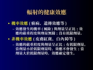 輻射的健康效應
• 機率效應 ( 癌病、遺傳效應等 )
– 效應發生的機率 ( 風險 ) 與劑量呈正比；效
應的嚴重程度與劑量無關；沒有低限劑量。

• 非機率效應 ( 皮膚紅斑、白內 障等 )
– 效應的嚴重程度與劑量呈正比；有低限劑量。
當劑量小於低限劑量時，效應不會發生；當
劑量大於低限劑量時，效應確定發生。

 