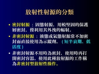 放射性射源的分類
• 密封射源 : 固態射源，用較堅固的保護
層密封，僅利用其外洩的輻射。
• 非密封射源 : 液態或氣態射源常不加密
封而直接使用為示蹤劑。 ( 短半衰期、低
活度 )
• 非密封射源不用時為密封，使用時再打
開密封容器。使用此種放射源的工作稱
為非密封型放射性操作。

 