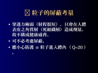  粒子的屏蔽考量
• 穿透力極弱（射程很短），只會在人體
表皮之角質層（死組織層）造成劑量，
故不構成健康威脅。
• 可不必考慮屏蔽。
• 應小心防護 α 粒子進入體內 （ Q=20 ）
。

 