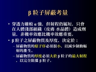 β 粒子屏蔽考量
• 穿透力雖較 α 強，但射程仍屬短，只會
在人體淺部組織（皮膚﹑ 水晶體）造成劑
量，非機率效應比機率效應重要。
• β 粒子之屏蔽物質及厚度，決定於：
– 屏蔽物質的原子序必須很小，以減少制動輻
射的產 生。
– 屏蔽物質的厚度必須大於 β 粒子的最大射程
，以完全阻擋 β 粒子。

 
