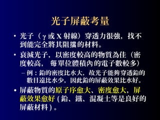 光子屏蔽考量
• 光子（ γ 或 X 射線）穿透力很強，找不
到能完全將其阻擋 的材料。
• 衰減光子，以密度較高的物質為佳（密
度較高， 每 單位體積內 的電子數較多）
– 例：鉛的密度比水大，故光子能夠 穿透鉛的
數目遠比水少，因此鉛的屏蔽效果比水好。

• 屏蔽物質的原子序愈大、密度愈大，屏
蔽效果愈好 ( 鉛、鐵、混凝土等是良好的
屏蔽材料 ) 。

 