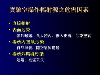 實驗室操作輻射源之危害因素
• 直接輻射
• 表面污 染
– 體外曝露、食入體內 、滲入皮膚、污 染空氣

• 場所內 空氣污 染
– 自然揮發、隨空氣流揚起

• 場所外環境污 染
– 運送、被盜丟 失

 