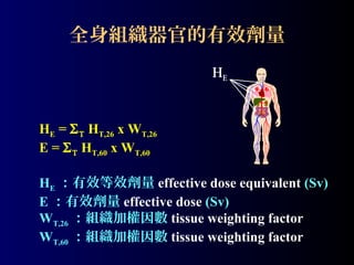 全身組織器官的有效劑量
HE

HE = Σ Τ HT,26 x WT,26
E = Σ Τ HT,60 x WT,60
HE ：有效等效劑量 effective dose equivalent (Sv)
E ：有效劑量 effective dose (Sv)
WT,26 ：組織加權因數 tissue weighting factor
WT,60 ：組織加權因數 tissue weighting factor

 