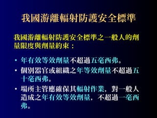 我國游離輻射防護安全標準
我國游離輻射防護安全標準之一般人的劑
量限度與劑量約束：
• 年有效等效劑量不超過五毫西弗。
• 個別器官或組織之年等效劑量不超過五
十毫西弗。
• 場所主管應確保其輻射作業，對一般人
造成之年有效等效劑量，不超過一毫西
弗。

 