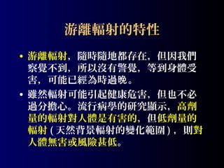 游離輻射的特性
• 游離輻射，隨時隨地都存在，但因我們
察覺不到，所以沒有警覺，等到身體受
害，可能已經為時過晚。
• 雖然輻射可能引起健康危害，但也不必
過分擔心。流行病學的研究顯示，高劑
量的輻射對人體是有害的，但低劑量的
輻射 ( 天然背景輻射的變化範圍 ) ，則對
人體無害或風險甚低。

 