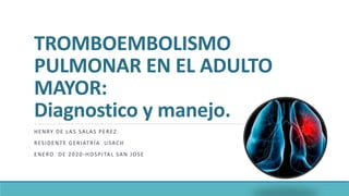 TROMBOEMBOLISMO
PULMONAR EN EL ADULTO
MAYOR:
Diagnostico y manejo.
HENRY DE LAS SALAS PEREZ
RESIDENTE GERIATRÍA USACH
ENERO DE 2020-HOSPITAL SAN JOSE
 