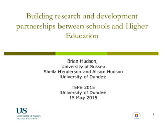 1
Building research and development
partnerships between schools and Higher
Education
Brian Hudson,
University of Sussex
Sheila Henderson and Alison Hudson
University of Dundee
TEPE 2015
University of Dundee
15 May 2015
 