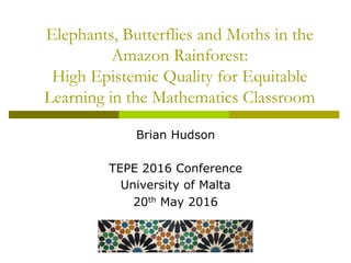 Elephants, Butterflies and Moths in the
Amazon Rainforest:
High Epistemic Quality for Equitable
Learning in the Mathematics Classroom
Brian Hudson
TEPE 2016 Conference
University of Malta
20th May 2016
 