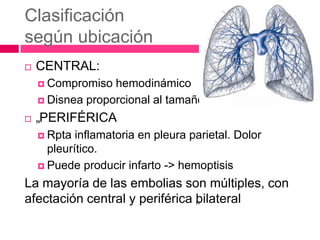 Clasificación
según ubicación
 CENTRAL:
 Compromiso hemodinámico
 Disnea proporcional al tamaño
 „PERIFÉRICA
 Rpta inflamatoria en pleura parietal. Dolor
pleurítico.
 Puede producir infarto -> hemoptisis
La mayoría de las embolias son múltiples, con
afectación central y periférica „bilateral
 
