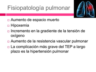 Fisiopatología pulmonar
 Aumento de espacio muerto
 Hipoxemia
 Incremento en la gradiente de la tensión de
oxígeno
 Aumento de la resistencia vascular pulmonar
 La complicación más grave del TEP a largo
plazo es la hipertensión pulmonar
 