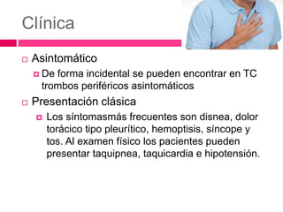 Clínica
 Asintomático
 De forma incidental se pueden encontrar en TC
trombos periféricos asintomáticos
 Presentación clásica
 Los síntomasmás frecuentes son disnea, dolor
torácico tipo pleurítico, hemoptisis, síncope y
tos. Al examen físico los pacientes pueden
presentar taquipnea, taquicardia e hipotensión.
 