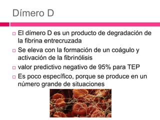 Dímero D
 El dímero D es un producto de degradación de
la fibrina entrecruzada
 Se eleva con la formación de un coágulo y
activación de la fibrinólisis
 valor predictivo negativo de 95% para TEP
 Es poco específico, porque se produce en un
número grande de situaciones
 
