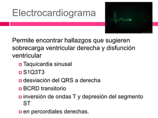 Electrocardiograma
Permite encontrar hallazgos que sugieren
sobrecarga ventricular derecha y disfunción
ventricular
 Taquicardia sinusal
 S1Q3T3
 desviación del QRS a derecha
 BCRD transitorio
 inversión de ondas T y depresión del segmento
ST
 en percordiales derechas.
 