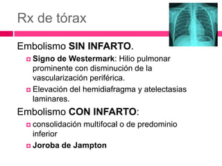 Rx de tórax
Embolismo SIN INFARTO.
 Signo de Westermark: Hilio pulmonar
prominente con disminución de la
vascularización periférica.
 Elevación del hemidiafragma y atelectasias
laminares.
Embolismo CON INFARTO:
 consolidación multifocal o de predominio
inferior
 Joroba de Jampton
 