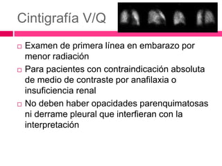 Cintigrafía V/Q
 Examen de primera línea en embarazo por
menor radiación
 Para pacientes con contraindicación absoluta
de medio de contraste por anafilaxia o
insuficiencia renal
 No deben haber opacidades parenquimatosas
ni derrame pleural que interfieran con la
interpretación
 