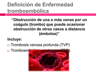 Definición de Enfermedad
tromboembólica
“Obstrucción de una o más venas por un
coágulo (trombo) que puede ocasionar
obstrucción de otros vasos a distancia
(émbolos)”
Incluye:
 Trombosis venosa profunda (TVP)
 Tromboembolismo pulmonar(TEP).
 
