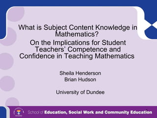 What is Subject Content Knowledge in Mathematics?  On the Implications for Student Teachers’ Competence and Confidence in Teaching Mathematics  Sheila Henderson Brian Hudson University of Dundee 