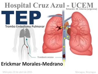 TEPTrombo Embolismo Pulmonar
Erickmar Morales-Medrano
Miércoles 22 de abril de 2015 Managua, Nicaragua
Hospital Cruz Azul - UCEMRotación: M. Interna (urgencia)
 