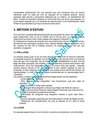 comentades anteriorment. És una activitat que s’ha d’incloure dins de l’horari
setmanal, però no cada dia s’ha de repassar tot el material anterior. Convé
repassar dels resums o esquemes elaborats per un mateix i no directament del
llibre. També és important repassar en funció del tipus de prova que tinguem; no
és el mateix repassar per a un examen de medi que per un de matemàtiques. Serà
l’infant el que decideixi quin tipus de tècnica farà servir.
3. MÈTODE D’ESTUDI
Fins ara hem comentat diferents tècniques que es poden fer servir per estudiar un
tema determinat. Això no és el mateix que el fet de tenir un mètode d’estudi
determinat que farem servir cada vegada que haguem d’estudiar.
El mètode és la manera de procedir que una persona té a l’hora d’organitzar el seu
pensament per aconseguir qualque cosa. Aquest mètode suposa un costum, és a
dir, sempre ho fem de la mateixa manera. Un mètode a seguir pot ser, per
exemple, el següent:
3.1 PRE-LLEGIR
La primera passa quan el nin es posa davant del llibre amb la intenció d’estudiar
un possible examen és realitzar una primera lectura del text per tenir una primera
idea del que s’ha d’estudiar. No se tracta de llegir detalladament el text, sinó de
llegir els títols principals, els subtítols, intentar relacionar el tema amb temes vists
anteriorment, mirar les fotografies, l’índex, el resum final del capítol... Aquesta
primera lectura servirà al nin per despertar el seu interès respecte al que ha
d’estudiar. A més, obliga el nin a mantenir una actitud activa enfront de l’estudi i de
l’aprenentatge. I a més, una de les coses fonamentals per un aprenentatge ferm i
consolidat.
Les passes a seguir durant aquesta primera etapa poden ser les següents:
 Lectura de títols i subtítols.
 Breu anàlisis de les fotografies i les il·lustracions, què ens volen dir
aquestes.
 Llegir el resum o l’índex dels capítols.
 Enumeració dels paràgrafs a mesura que llegim els títols de cada un.
 Lectura de la primera frase de cada paràgraf. Recordar que molt sovint la
informació principal es presenta al principi.
 Formulació de preguntes que despertin l’interès a partir dels títols i
subtítols.
 Escriure aquestes preguntes per tenir-les present mentre es llegeix el text.
 Relacionar els coneixements de què ja disposa el nin amb el tema
d’estudi.
3.2 LLEGIR
En aquesta segona fase, el nin ha de fer una lectura comprensiva i en profunditat
 