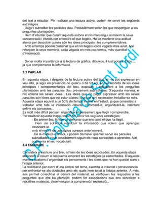 del text a estudiar. Per realitzar una lectura activa, podem fer servir les següents
estratègies:
 Llegir i subratllar les paraules clau. Possiblement seran les que responguin a les
preguntes plantejades.
 Hem d’intentar que durant aquesta estona el nin mantengui al màxim la seva
concentració i interès per entendre el que llegeix. Ha de mantenir una actitud
atenta per descobrir quines són les idees principals i les complementàries.
 Amb el temps podem demanar que el nin llegeixi cada vegada més aviat. Així
reforçam la seva memòria, cada vegada en més poc temps, més quantitat
d’informació.
 Donar molta importància a la lectura de gràfics, dibuixos, il·lustracions, fotos...,
ja que complementa la informació.
3.3 PARLAR
En aquesta etapa, i després de la lectura activa del text, el nin pot expressar en
veu alta, ja sigui en presència de qualcú o bé tot sol, el que recorda de les idees
principals i complementàries del text, exposant i responent a les preguntes
plantejades amb les paraules clau prèviament subratllades. D’aquesta manera, el
nin ordena les seves idees . Les idees que no pugui expressar amb les seves
paraules són idees que no estan clares i que per tant necessiten treballar-se més.
Aquesta etapa equival a un 50% del temps invertit en l’estudi, ja que consisteix a
treballar amb tota la informació rebuda, recordant-la, organitzant-la, intentant
definir els conceptes...
És molt més difícil pensar i organitzar el pensament que llegir i comprendre.
Per realitzar aquesta etapa podem fer servir les següents estratègies:
 En primer lloc, li hem de demanar que ens conti el que ha llegit.
 Hem de sol·licitar reproduir la informació que volem que aprengui,
associant-la
amb el record de conceptes apresos anteriorment.
 De la mateixa manera, li podem demanar que faci servir les paraules
subratllades i que possiblement siguin els nous conceptes a aprendre. Així
augmenta el seu vocabulari.
3.4 ESCRIURE
Consisteix a escriure una breu síntesi de les idees exposades. En aquesta etapa
elaborem el resum o l’esquema emprant les estratègies ja esmentades. D’aquesta
manera acabem d’organitzar els pensaments i les idees que no han quedat clars a
l’etapa anterior.
La realització per escrit d’una síntesi del tema, exercita la voluntat i perseverància
per enfrontar-se als obstacles amb els quals hem topat a l’etapa anterior. A més,
ens permet consolidar el domini del material, es verifiquen les respostes a les
preguntes que ens ha plantejat, podem fer associacions que ens serveixen a
nosaltres mateixos, desenvolupar la comprensió i expressió...
 