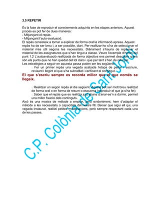 3.5 REPETIR
És la fase de reproduir el coneixements adquirits en les etapes anteriors. Aquest
procés es pot fer de dues maneres:
- Mitjançant el repàs.
- Mitjançant l’auto-avaluació.
El repàs consisteix a tornar a explicar de forma oral la informació apresa. Aquest
repàs ha de ser breu i, a ser possible, diari. Per realitzar-ho s’ha de seleccionar el
material més útil segons les necessitats. Diàriament s’hauria de repassar el
material de les assignatures que s’han tingut a classe. Veure l’exemple d’horari del
punt 1.2 L’autoavaluació realitzada de forma objectiva ens permet descobrir quins
són els punts que no han quedat del tot clars i que per tant s’han de reforçar.
Les estratègies a seguir en aquesta passa poden ser les següents:
 Fer un primer repàs una vegada acabada l’etapa de parlar i escriure,
revisant i llegint el que s’ha subratllat i verificant el contingut.
El que s’escriu sempre es recorda millor que el que només se
llegeix.
 Realitzar un segon repàs el dia següent. Aquest pot ser molt breu realitzat
de forma oral o en forma de resum o esquema (reproduir el que ja s’ha fet)
 Saber que el repàs que es realitza just abans d’anar-se’n a dormir, permet
una millor fixació dels continguts.
Això és una mostra de mètode a emprar, però evidentment, hem d’adaptar el
mètode a les necessitats o capacitats del nostre fill. Deixar que sigui ell qui, una
vegada instaurat, realitzi petites modificacions, però sempre respectant cada una
de les passes.
 