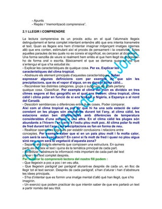 - Apunts
- Repàs i “memorització comprensiva”.
2.1 LLEGIR I COMPRENDRE
La lectura comprensiva és un procés actiu en el qual l’alumna/e llegeix
detingudament el tema complet intentant entendre allò que ens intenta transmetre
el text. Quan es llegeix ens hem d’intentar imaginar mitjançant imatges internes
allò que ens conten, estimulant així el procés de pensament i la creativitat. Totes
aquelles paraules de les quals no es coneix el significat, es cercaran al diccionari.
Una forma senzilla de veure si realment hem entès el que hem llegit és expressar-
ho de forma oral o escrita. Bàsicament el que se demana quan se vol que
s’entengui el que s’ha estudiat és:
- Explicar les característiques de qualque cosa. Per ex. Explicar les
característiques del clima tropical.
- Abstreure els element principals d’aquestes característiques. Saber
expressar algunes definicions com per exemple dir que són les
precipitacions, que és el vapor d’aigua, on es dona el clima càlid...
- Reconèixer les distintes categories, grups o subgrups als quals pertany
qualque cosa. Classificar. Per exemple el clima del mon es divideix en tres
climes segons el lloc geogràfic en el qual ens trobem: clima tropical, clima
càlid i clima polar en funció de si ens trobam a Nigèria, a Espanya o al nord
del Canadà.
- Descobrir semblances o diferències entre dues coses. Poder comparar.
Així com al clima tropical es pot dir que hi ha una sola estació de calor
constant on les pluges són abundants durant tot l’any, al clima càlid, les
estacions estan ben diferenciades amb diferències de temperatura
considerables d’una estació a una altra. En el clima càlid les pluges són
abundants a l’hivern i en canvi a l’estiu plou molt poc. Al clima polar fa molt
de fred durant tot l’any i les precipitacions es fan en forma de neu.
- Realitzar operacions lògiques per establir conclusions i relacions entre
conceptes. Per exemple saber que si en un país plou molt i fa molta calor,
com serà la seva vegetació? En canvi si fa molt de fred i quasi no plou aigua
sinó neu, com serà la vegetació d’aquesta zona?
- Separar els distints elements que composen una estructura. En quines
parts es divideix el text i quina és la temàtica principal de cada part.
- Sintetitzar i abstreure la informació més important de cada part del text
primer i del text complet després.
Per millorar la comprensió lectora del nostre fill podem :
- Que llegeixin a poc a poc i en veu alta.
- Que llegeixin paràgraf per paràgraf aturant-se després de cada un, en lloc de
llegir tot el text sencer. Després de cada paràgraf, s’han d’aturar i han d’abstreure
les idees principals.
- S’ha d’intentar que es formin una imatge mental d’allò què han llegit, que s’ho
imaginin.
- Un exercici que podem practicar és que intentin saber de que ens parlarà un text
a partir només del seu títol.
 
