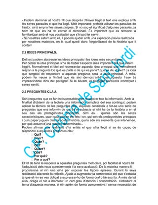- Podem demanar al nostre fill que després d’haver llegit el text ens expliqui amb
les seves paraules el que ha llegit. Molt important: prohibit utilitzar les paraules de
l’autor, sinó emprar les seves pròpies. Si no sap el significat d’algunes paraules, ja
hem dit que les ha de cercar al diccionari. És important que es comenci a
familiaritzar amb el nou vocabulari que s’hi pot fer servir.
- Si nosaltres estam amb ell, li podem ajudar amb una explicació prèvia realitzada
per nosaltres mateixos, en la qual quedi clara l’organització de la història que li
contam
2.2 IDEES PRINCIPALS.
Del text podem abstreure les idees principals i les idees més secundàries.
Per cercar la idea principal, s’ha de trobar l’aspecte més important del que estem
llegint. Normalment el títol sol representar aquesta idea principal que normalment
respon a la pregunta De què es parla o de qui es parla? què es diu d’això? La idea
que sorgeixi de respondre a aquesta pregunta serà la idea principal. A més,
podem fer veure a l’infant que és així demostrant-li que aquesta frase és
imprescindible dins del paràgraf. Si la llevam, el paràgraf pareixerà incomplet i
sense sentit.
2.3 PREGUNTES CLAU.
Són preguntes que es fan indispensables per recuperar tota la informació. Amb la
finalitat d’obtenir de la lectura una informació completa del seu contingut, podem
aplicar la tècnica de les preguntes clau. Aquesta consisteix a fer-se una sèrie de
preguntes que ens informin de qui és el subjecte si n’hi ha de la història o en el
seu cas els protagonistes principals, com és i quines són les seves
característiques, quan succeeixen els fets i on, qui són els protagonistes principals
i quin paper juguen dins la nostra història, quins són els elements que intervenen,
per què actuen d’una manera determinada...
Podem afirmar que realment s’ha entès el que s’ha llegit si se és capaç de
respondre a aquestes preguntes clau:
 Qui?
 Com?
 Quan?
 On?
 Quant?
 Què?
 Per què?
 Per a què?
El fet de tenir la resposta a aquestes preguntes molt clara, pot facilitat al nostre fill
l’adquisició dels nous coneixements i la seva avaluació. De la mateixa manera li
proporciona al nin una eina per exposar les lliçons apreses. Durant la seva
realització afavoreix la reflexió. Ajuda a augmentar la comprensió del que s’estudia
ja que el nin es veu obligat a expressar-ho de forma oral o bé escrita. A més de tot
això, obliga el nin a mantenir un cert grau d’atenció i concentració. Treballant el
tema d’aquesta manera, el nin aprèn de forma comprensiva i sense necessitat de
 